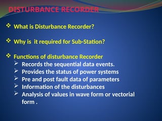 DISTURBANCE RECORDER
 What is Disturbance Recorder?
 Why is it required for Sub-Station?
 Functions of disturbance Recorder
 Records the sequential data events.
 Provides the status of power systems
 Pre and post fault data of parameters
 Information of the disturbances
 Analysis of values in wave form or vectorial
form .
 