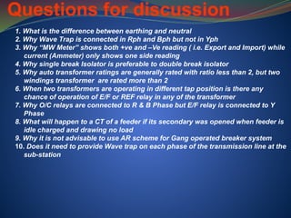 Questions for discussion
1. What is the difference between earthing and neutral
2. Why Wave Trap is connected in Rph and Bph but not in Yph
3. Why “MW Meter” shows both +ve and –Ve reading ( i.e. Export and Import) while
current (Ammeter) only shows one side reading
4. Why single break Isolator is preferable to double break isolator
5. Why auto transformer ratings are generally rated with ratio less than 2, but two
windings transformer are rated more than 2
6. When two transformers are operating in different tap position is there any
chance of operation of E/F or REF relay in any of the transformer
7. Why O/C relays are connected to R & B Phase but E/F relay is connected to Y
Phase
8. What will happen to a CT of a feeder if its secondary was opened when feeder is
idle charged and drawing no load
9. Why it is not advisable to use AR scheme for Gang operated breaker system
10. Does it need to provide Wave trap on each phase of the transmission line at the
sub-station
 