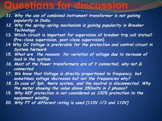 Questions for discussion
11. Why the use of combined instrument transformer is not gaining
popularity in India.
12. Why the spring-spring mechanism is gaining popularity in Breaker
Technology
13. Which circuit is important for supervision of breaker trip coil status?
(Pre-close supervision, post-close supervision)
14 Why DC Voltage is preferable for the protection and control circuit in
System Network
15. What are the reasons for variation of voltage due to increase of
load in the system
16. Most of the Power transformers are of Y connected, why not ∆
connected
17. We know that Voltage is directly proportional to frequency, but
sometimes voltage decreases but not the frequencies why?
18. In case of 3ph, 4wire system, and the neutral is disconnected. Why
the meter showing the value above 350volts in 2 phases?
19. Why REF protection is not considered as 100% protection to the
equipment winding
20. Why PT of different rating is used [110V /√3 and 110V]
 