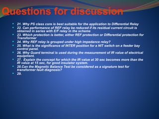  21. Why PS class core is best suitable for the application to Differential Relay
 22. Can performance of REF relay be reduced if its residual current circuit is
obtained in series with E/F relay in the scheme
 23. Which protection is better, either REF protection or Differential protection for
Transformer
 24. Why REF relay is grouped under high impedance relay?
 25. What is the significance of INTER position for a NIT switch on a feeder bay
control panel.
 26. Why Guard terminal is used during the measurement of IR value of electrical
equipment.
 27. Explain the concept for which the IR value at 30 sec becomes more than the
IR value at 15 sec, for good insulator system.
 28.Can the Magnetic Balance Test be considered as a signature test for
transformer fault diagnosis?
 29.
Questions for discussion
 
