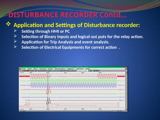 DISTURBANCE RECORDER Contd…
 Application and Settings of Disturbance recorder:
 Setting through HMI or PC
 Selection of Binary Inputs and logical out puts for the relay action.
 Application for Trip Analysis and event analysis.
 Selection of Electrical Equipments for correct action .
 
