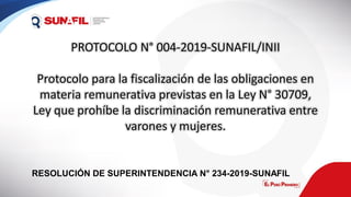 PROTOCOLO N° 004-2019-SUNAFIL/INII
Protocolo para la fiscalización de las obligaciones en
materia remunerativa previstas en la Ley N° 30709,
Ley que prohíbe la discriminación remunerativa entre
varones y mujeres.
RESOLUCIÓN DE SUPERINTENDENCIA N° 234-2019-SUNAFIL
 