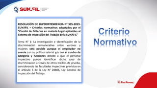 RESOLUCIÓN DE SUPERINTENDENCIA N° 305-2019-
SUNAFIL – Criterios normativos adoptados por el
“Comité de Criterios en materia Legal aplicables al
Sistema de Inspección del Trabajo de la SUNAFIL”
Tema N° 1: La investigación e identificación de la
discriminación remunerativa entre varones y
mujeres será posible aunque el empleador no
cuente con su política salarial y/o con el cuadro de
categoría y funciones debido a que el personal
inspectivo puede identificar dicho caso de
discriminación a través de otros medios de prueba,
considerando las facultades Inspectivas previstas en
el articulo 5 de la Ley N° 28806, Ley General de
Inspección del Trabajo.
 