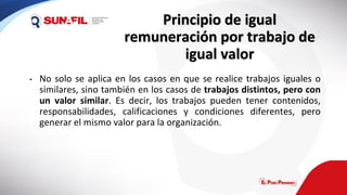 Principio de igual
remuneración por trabajo de
igual valor
• No solo se aplica en los casos en que se realice trabajos iguales o
similares, sino también en los casos de trabajos distintos, pero con
un valor similar. Es decir, los trabajos pueden tener contenidos,
responsabilidades, calificaciones y condiciones diferentes, pero
generar el mismo valor para la organización.
 