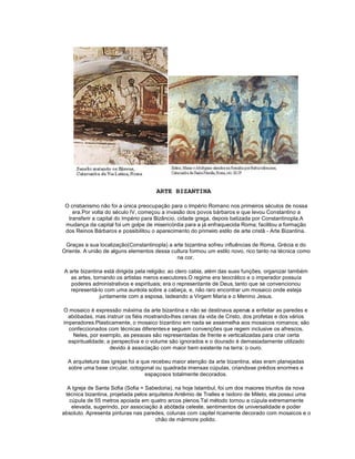 ARTE BIZANTINA

 O cristianismo não foi a única preocupação para o Império Romano nos primeiros séculos de nossa
    era.Por volta do século IV, começou a invasão dos povos bárbaros e que levou Constantino a
  transferir a capital do Império para Bizâncio, cidade grega, depois batizada por Constantinopla.A
 mudança da capital foi um golpe de misericórdia para a já enfraquecida Roma; facilitou a formação
 dos Reinos Bárbaros e possibilitou o aparecimento do primeiro estilo de arte cristã - Arte Bizantina.

 Graças a sua localização(Constantinopla) a arte bizantina sofreu influências de Roma, Grécia e do
Oriente. A união de alguns elementos dessa cultura formou um estilo novo, rico tanto na técnica como
                                             na cor.

A arte bizantina está dirigida pela religião; ao clero cabia, além das suas funções, organizar também
  as artes, tornando os artistas meros executores.O regime era teocrático e o imperador possuía
   poderes administrativos e espirituais; era o representante de Deus, tanto que se convencionou
  representá-lo com uma auréola sobre a cabeça, e, não raro encontrar um mosaico onde esteja
               juntamente com a esposa, ladeando a Virgem Maria e o Menino Jesus.

O mosaico é expressão máxima da arte bizantina e não se destinava apenas a enfeitar as paredes e
  abóbadas, mas instruir os fiéis mostrando-lhes cenas da vida de Cristo, dos profetas e dos vários
imperadores.Plasticamente, o mosaico bizantino em nada se assemelha aos mosaicos romanos; são
  confeccionados com técnicas diferentes e seguem convenções que regem inclusive os afrescos.
    Neles, por exemplo, as pessoas são representadas de frente e verticalizadas para criar certa
  espiritualidade; a perspectiva e o volume são ignorados e o dourado é demasiadamente utilizado
                    devido à associação com maior bem existente na terra: o ouro.

  A arquitetura das igrejas foi a que recebeu maior atenção da arte bizantina, elas eram planejadas
  sobre uma base circular, octogonal ou quadrada imensas cúpulas, criando prédios enormes e
                                                                             -se
                                   espaçosos totalmente decorados.

  A Igreja de Santa Sofia (Sofia = Sabedoria), na hoje Istambul, foi um dos maiores triunfos da nova
 técnica bizantina, projetada pelos arquitetos Antêmio de Tralles e Isidoro de Mileto, ela possui uma
   cúpula de 55 metros apoiada em quatro arcos plenos.Tal método tornou a cúpula extremamente
    elevada, sugerindo, por associação à abóbada celeste, sentimentos de universalidade e poder
absoluto. Apresenta pinturas nas paredes, colunas com capitel ricamente decorado com mosaicos e o
                                       chão de mármore polido.
 