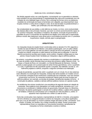 desde seu início, conceitual e religiosa.

  No âmbito sagrado evitou -se a arte figurativa, concentrando -se no geométrico e abstrato,
 mais simbólico do que transcendental. A representação figu rativa era considerada uma má
  imitação de uma realidade fugaz e fictícia. Daí o emprego de formas como os arabescos,
  resultado da combinação de traços ornamentais com caligrafia, que desempenham duas
 funções: lembrar o verbo divino e alegrar a vista. As le tras lavradas na parede lembram o
                     neófito, que contempla uma obra feita para deus.

 Na complexidade de sua análise, a arte islâmica se mostra, no início, como exclusividade
 das classes altas e dos príncipes mecenas, que eram os únicos economicamente capaz es
  de construir mesquitas, mausoléus e mosteiros. No entanto, na função de governantes e
guardiães do povo e conscientes da importância da religião como base para a organização
política e social, eles realizavam suas obras para a comunidade de acordo com o s preceitos
                      muçulmanos: oração, esmola, jejum e peregrinação.


                                       ARQUITETURA

 As mesquitas (locais de oração) foram construídas entre os séculos VI e VIII, seguindo o
 modelo da casa de Maomé em Medina: uma planta quadrangular, com um pátio voltado
 para o sul e duas galerias com teto de palha e colunas de tronco de palmeira. A área de
  oração era coberta, enquanto no pátio estavam as fontes para as abluções. A casa de
 Maomé era local de reuniões para oração, centro político, hospital e refúgio para os mais
    pobres. Essas funções foram herdadas por mesquitas e alguns edifícios públicos.

No entanto, a arquitetura sagrada não manteve a simplicidade e a rusticidade dos materiais
 da casa do profeta, sendo exemplo disso as obras dos primeiros califas: Basora e Kufa, no
   Iraque, a Cúpula da Roca, em Jerusalém, e a Grande Mesquita de Damasco. Contudo,
persistiu a preocupação com a preservação de certas formas geométricas, como o quadrado
  e o cubo. O geômetra era tão importante quanto o arquiteto. Na realidade, era ele qu em
        realmente projetava o edifício, enquanto o segundo controlava sua realização.

A cúpula de pendentes, que permite cobrir o quadrado com um círculo, foi um dos sistemas
mais utilizados na construção de mesquitas, embora não tenha existido um modelo comum .
As numerosas variações locais mantiveram a distribuição dos ambientes, mas nem sempre
   conservaram sua forma. As mesquitas transferiram depois parte de suas funções aos
 edifícios públicos: por exemplo, as escolas de teologia, semelhantes àquelas na forma. A
 construção de palácios, castelos e demais edifícios públicos merece um capítulo à parte.

 As residências dos emires constituíram uma arquitetura de segunda classe em relação às
  mesquitas. Seus palácios eram planejados num estilo semelhante, pensados com o um
 microcosmo e constituíam o hábitat privativo do governante. Exemplo disso é o Alhambra,
em Granada. De planta quadrangular e cercado de muralhas sólidas, o palácio tinha aspecto
   de fortaleza, embora se comunicasse com a mesquita por meio de pátios e j ardins. O
                   aposento mais importante era o diwan ou sala do trono.

 Outra das construções mais originais e representativas do Islã foi o minarete, uma espécie
  de torre cilíndrica ou octogonal situada no exterior da mesquita a uma altura significativa,
para que a voz do almuadem ou muezim pudesse chegar até todos os fiéis, convidando -os à
    oração. A Giralda, em Sevilha, era o antigo minarete da cidade. Outras construções
      representativas foram os mausoléus ou monumentos funerários, semelhantes às
                      mesquitas na forma e destinados a santos e mártires.
 