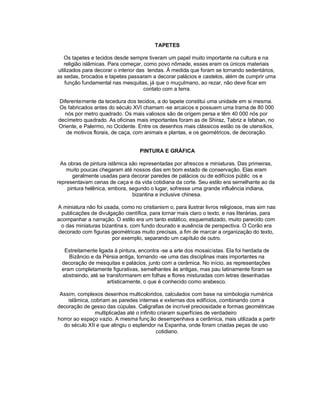 TAPETES

    Os tapetes e tecidos desde sempre tiveram um papel muito importante na cultura e na
    religião islâmicas. Para começar, como povo nômade, esses eram os únicos materiais
 utilizados para decorar o interior das tendas. À medida que foram se tornando sedentários,
as sedas, brocados e tapetes passaram a decorar palácios e castelos, além de cumprir uma
    função fundamental nas mesquitas, já que o muçulmano, ao rezar, não deve ficar em
                                       contato com a terra.

Diferentemente da tecedura dos tecidos, a do tapete constitui uma unidade em si mesma.
Os fabricados antes do século XVI chamam -se arcaicos e possuem uma trama de 80 000
  nós por metro quadrado. Os mais valiosos são de origem persa e têm 40 000 nós por
decímetro quadrado. As oficinas mais importantes foram as de Shiraz, Tabriz e Isfahan, no
Oriente, e Palermo, no Ocidente. Entre os desenhos mais clássicos estão os de utensílios,
   de motivos florais, de caça, com animais e plantas, e os geométricos, de decoração.


                                   PINTURA E GRÁFICA

 As obras de pintura islâmica são representadas por afrescos e miniaturas. Das primeiras,
    muito poucas chegaram até nossos dias em bom estado de conservação. Elas eram
      geralmente usadas para decorar paredes de palácios ou de edifícios públic os e
representavam cenas de caça e da vida cotidiana da corte. Seu estilo era semelhante ao da
    pintura helênica, embora, segundo o lugar, sofresse uma grande influência indiana,
                               bizantina e inclusive chinesa.

A miniatura não foi usada, como no cristianism o, para ilustrar livros religiosos, mas sim nas
  publicações de divulgação científica, para tornar mais claro o texto, e nas literárias, para
acompanhar a narração. O estilo era um tanto estático, esquematizado, muito parecido com
 o das miniaturas bizantina s, com fundo dourado e ausência de perspectiva. O Corão era
decorado com figuras geométricas muito precisas, a fim de marcar a organização do texto,
                       por exemplo, separando um capítulo de outro.

   Estreitamente ligada à pintura, encontra -se a arte dos mosaicistas. Ela foi herdada de
     Bizâncio e da Pérsia antiga, tornando -se uma das disciplinas mais importantes na
  decoração de mesquitas e palácios, junto com a cerâmica. No início, as representações
  eram completamente figurativas, semelhantes às antigas, mas pau latinamente foram se
  abstraindo, até se transformarem em folhas e flores misturadas com letras desenhadas
                     artisticamente, o que é conhecido como arabesco.

 Assim, complexos desenhos multicoloridos, calculados com base na simbologia numérica
    islâmica, cobriam as paredes internas e externas dos edifícios, combinando com a
decoração de gesso das cúpulas. Caligrafias de incrível preciosidade e formas geométricas
               multiplicadas até o infinito criaram superfícies de verdadeiro
horror ao espaço vazio. A mesma funç ão desempenhava a cerâmica, mais utilizada a partir
  do século XII e que atingiu o esplendor na Espanha, onde foram criadas peças de uso
                                           cotidiano.
 