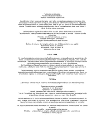 * solidez e durabilidade;
                                   * sentimento de eternidade; e
                                * aspecto misterioso e impenetrável.

    As pirâmides tinham base quandrangular eram feitas com pedras que pesavam cerca de vinte
  toneladas e mediam dez metros de largura, além de serem admiravelmente lapidadas. A porta da
 frente da pirâmide voltava-se para a estrela polar, a fim de que seu influxo se concentrasse sobre a
   múmia. O interior era um verdadeiro labirinto que ia dar na câmara funerária, local onde estava a
                                  múmia do faraó e seus pertences.

      Os templos mais significativos são: Carnac e Luxor, ambos dedicados ao deus Amon.
  Os monumentos mais expressivos da arte egípcia são os túmulos e os templos. Divididos em três
                                           categorias:
                          Pirâmide - túmulo real, destinado ao faraó;
                              Mastaba - túmulo para a nobreza; e
                         Hipogeu - túmulo destinado à gente do povo.

           Os tipos de colunas dos templos egípcios são divididas conforme seu capitel:
                                 Palmiforme - flores de palmeira;
                                 Papiriforme - flores de papiro; e
                                     Lotiforme - flor de lótus.


                                           ESCULTURA

 Os escultores egípcios representavam os faraós e os deuses em posição serena, quase sempre de
   frente, sem demonstrar nenhuma emoção. Pretendiam com isso traduzir, na pedra, uma ilusão de
imortalidade. Com esse objetivo ainda, exageravam freqüentemente as proporções do corpo humano,
               dando às figuras representadas uma impressão de força e de majestade.
      Os Usciabtis eram figuras funerárias em miniatura, geralmente esmaltadas de azul e verde,
  destinadas a substituir o faraó morto nos trabalhos mais ingratos no além, muitas vezes coberto de
                                               inscrições.
      Os baixos-relevos egípcios, que eram quase sempre pintados, foram também expressão da
 qualidade superior atingida pelos artistas em seu trabalho. Recobriam colunas e paredes, dando um
   encanto todo especial às construções. Os próprios hieróglifos eram transcritos, muitas vezes, em
                                              baixo-relevo.

                                             PINTURA

    A decoração colorida era um poderoso elemento de complementação das atitudes religiosas.

                                      Suas características gerais são:
                                       * ausência de três dimensões;
                                       * ignorância da profundidade;
                 * colorido a tinta lisa, sem claro-escuro e sem indicação do relevo; e
* Lei da Frontalidade que determinava que o tronco da pessoa fosse representado sempre de frente,
                 enquanto sua cabeça, suas pernas e seus pés eram vistos de perfil.

 Quanto a hierarquia na pintura: eram representadas maiores as pessoas com maior importância no
reino, ou seja, nesta ordem de grandeza: o rei, a mulher do rei, o sacerdote, os soldados e o povo. As
    figuras femininas eram pintadas em ocre, enquanto que as masculinas pintadas de vermelho.

Os egípcios escreviam usando desenhos, não utilizavam letras como nós. Desenvolveram três formas
                                             de escrita:
                           Hieróglifos - considerados a escrita sagrada;
         Hierática - uma escrita mais simples, utilizada pela nobreza e pelos sacerdotes; e
                                    Demótica - a escrita popular.
 