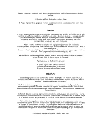 perfeita. Chegava a acomodar cerca de 14.000 espectadores e tornou famoso por sua acústica
                                                                   -se
                                           perfeita.

                          c) Ginásios, edifícios destinados à cultura física.

  d) Praça - Ágora onde os gregos se reuniam para discutir os mais variados assuntos, entre eles;
                                            filosofia.


                                              PINTURA

A pintura grega encontra-se na arte cerâmica. Os vasos gregos são também conhecidos não só pelo
 equilíbrio de sua forma, mas também pela harmonia entre o desenho, as cores e o espaço utilizado
     para a ornamentação. Além de servir para rituais religiosos, esses vasos eram usados para
      armazenar, entre outras coisas, água, vinho, azeite e mantimentos. Por isso, a sua forma
                          correspondia à função para que eram destinados:

          - Ânfora - vasilha em forma de coração, com o gargalo largo ornado com duas asas;
- Hidra - (derivado de ydor, água) tinha três asas, uma vertical para segurar enquanto corria a água e
                                          duas para levantar;
- Cratera - tinha a boca muito larga, com o corpo em forma de um sino invertido, servia para misturar
                      água com o vinho (os gregos nunca bebiam vinho puro), etc.

   As pinturas dos vasos representavam pessoas em suas atividades diárias e cenas da mitologia
                       grega. O maior pintor de figuras negras foi Exéquias.

                              A pintura grega se divide em três grupos:

                             1) figuras negras sobre o fundo vermelho
                             2) figuras vermelhas sobre o fundo negro
                             3) figuras vermelhas sobre o fundo branco


                                            ESCULTURA

    A estatuária grega representa os mais altos padrões já atingidos pelo homem. Na escultura, o
 antropomorfismo - esculturas de formas humanas - foi insuperável. As estátuas adquiriram, além do
                           equilíbrio e perfeição das formas, o movimento.

  No Período Arcaico os gregos começaram a esculpir, em mármores, grandes figuras de homens.
  Primeiramente aparecem esculturas simétricas, em rigorosa posição frontal, com o peso do corpo
igualmente distribuído sobre as duas pernas. Esse tipo de estátua é chamado Kouros (palavra grega:
                                          homem jovem).

 No Período Clássico passou-se a procurar movimento nas estátuas, para isto, se começou a usar o
bronze que era mais resistente do que o mármore, podendo fixar o movimento sem se quebrar. Surge
   o nu feminino, pois no período arcaico, as figuras de mulher eram esculpidas sempre vestidas.

    Período Helenístico podemos observar o crescente naturalismo: os seres humanos não eram
representados apenas de acordo com a idade e a personalidade, mas também segundo as emoções
   e o estado de espírito de um momento. O grande desafio e a grande conquista da escultura do
  período helenístico foi a representação não de uma figura apenas, mas de grupos de figuras que
  mantivessem a sugestão de mobilidade e fossem bonitos de todos os ângulos que pudessem ser
                                            observados.

                       Os principais mestres da escultura clássica grega são:
 