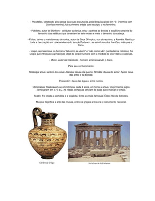 - Praxíteles, celebrado pela graça das suas esculturas, pela lânguida pose em ³S´ (Hermes com
                  Dionísio menino), foi o primeiro artista que esculpiu o nu feminino.

  - Policleto, autor de Doríforo - condutor da lança, criou padrões de beleza e equilíbrio através do
           tamanho das estátuas que deveriam ter sete vezes e meia o tamanho da cabeça.

- Fídias, talvez o mais famoso de todos, autor de Zeus Olímpico, sua obra-prima, e Atenéia. Realizou
   toda a decoração em baixos-relevos do templo Partenon: as esculturas dos frontões, métopas e
                                                frisos.

 - Lisipo, representava os homens ³tal como se vêem´ e ³não como são´ (verdadeiros retratos). Foi
 Lisipo que introduziu a proporção ideal do corpo humano com a medida de oito vezes a cabeças.

                    - Miron, autor do Discóbolo - homem arremessando o disco.

                                       Para seu conhecimento:

 Mitologia: Zeus: senhor dos céus; Atenéia: deusa da guerra; Afrodite: deusa do amor; Apolo: deus
                                      das artes e da beleza;

                              Posseidon: deus das águas; entre outros.

    Olimpíadas: Realizavam-se em Olímpia, cada 4 anos, em honra a Zeus. Os primeiros jogos
        começaram em 776 a.C. As festas olímpicas serviam de base para marcar o tempo.

     Teatro: Foi criada a comédia e a tragédia. Entre as mais famosas: Édipo Rei de Sófocles.

        Música: Significa a arte das musas, entre os gregos a lira era o instrumento nacional.
 