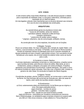 ARTE ROMANA

 A arte romana sofreu duas fortes influências: a da arte etrusca popular e voltada
 para a expressão da realidade vivida, e a da greco -helenística, orientada para a
                        expressão de um ideal de beleza.
Um dos legados culturais mais importantes que os etruscos deixaram aos romanos
                foi o uso do arco e da abóbada nas construções.

                                   ARQUITETURA

                 As características gerais da arquitetura romana são:
                     * busca do útil imediato, senso de realismo;
                   * grandeza material, realçando a idéia de força;
                                * energia e sentimento;
                        * predomínio do caráter sobre a beleza;
          * originais: urbanismo, vias de comunicação, anfiteatro, termas.

        As construção eram de cinco espécies, de acordo com as funções:

                              1) Religião: Templos
Pouco se conhece deles. Os mais conhecidos são o templo de Júpiter Stater, o de
Saturno, o da Concórdia e o de César. O Panteão, construído em Roma durante o
  reinado do Imperador Adriano foi planejado para reunir a grande variedade de
deuses existentes em todo o Império, esse templo romano, com sua planta circular
 fechada por uma cúpula, cria um local isolado do exterior onde o povo se reunia
                                  para o culto.

                           2) Comércio e civismo: Basílica
 A princípio destinada a operações comerciais e a atos judiciários, a basílica servia
    para reuniões da bolsa, para tribunal e leitura de editos. Mais tarde, já com o
    Cristianismo, passou a designar uma igreja com certos privilégios. A basílica
apresenta uma característica inconfundível: a planta retangula r, (de quatro a cinco
mil metros) dividida em várias colunatas. Para citar uma, a basílica Julia, iniciada no
        governo de Júlio César, foi concluída no Império de Otávio Augusto.

                                 3) Higiene: Termas
 Constituídas de ginásio, piscina, pórticos e jardins, as t ermas eram o centro social
  de Roma. As mais famosas são as termas de Caracala que, além de casas de
                banho, eram centro de reuniões sociais e esportes.

                                  4) Divertimentos:
  a) Circo: extremamente afeito aos divertimentos, foi de Roma que se originou o
                         circo. Dos jogos praticados temos:
                        jogos circenses - corridas de carros;
                        ginásios - incluídos neles o pugilato;
               jogos de Tróia - aquele em que havia torneios a cavalo;
      jogos de escravos - executados por cavaleiros conduzidos por escravos;
 Sob a influência grega, os verdadeiros jogos circenses romanos só surgiram pelo
       ano 264 a.C. Dos circos romanos, o mais célebre é o "Circus Maximus".
 