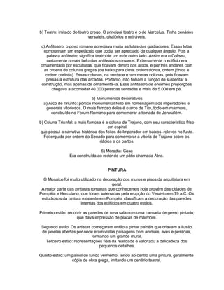 b) Teatro: imitado do teatro grego. O principal teatro é o de Marcelus. Tinha cenários
                            versáteis, giratórios e retiráveis.

c) Anfiteatro: o povo romano apreciava muito as lutas dos gladiadores. Essas lutas
  compunham um espetáculo que podia ser apreciado de qualquer ângulo. Pois a
   palavra anfiteatro significa teatro de um e de outro lado. Assim era o Coliseu,
   certamente o mais belo dos anfiteatros romanos. Externamente o edifício era
ornamentado por esculturas, que ficavam dentro dos arcos, e por três andares com
  as ordens de colunas gregas (de baixo para cima: ordem dórica, ordem jônica e
   ordem coríntia). Essas colunas, na verdade e ram meias colunas, pois ficavam
   presas à estrutura das arcadas. Portanto, não tinham a função de sustentar a
construção, mas apenas de ornamentá-la. Esse anfiteatro de enormes proporções
      chegava a acomodar 40.000 pessoas sentadas e mais de 5.000 em pé.

                             5) Monumentos decorativos
  a) Arco de Triunfo: pórtico monumental feito em homenagem aos imperadores e
   generais vitoriosos. O mais famoso deles é o arco de Tito, todo em mármore,
      construído no Forum Romano para comemorar a tomada de Jerusalém.

b) Coluna Triunfal: a mais famosa é a coluna de Trajano, com seu característico friso
                                       em espiral
 que possui a narrativa histórica dos feitos do Imperador em baixos -relevos no fuste.
   Foi erguida por ordem do Senado para comemorar a vitória de Trajano sobre os
                                   dácios e os partos.

                                 6) Moradia: Casa
                Era construída ao redor de um pátio chamada Atrio.


                                      PINTURA

  O Mosaico foi muito utilizado na decoração dos muros e pisos da arquitetura em
                                        geral.
 A maior parte das pinturas romanas que conhecemos hoje provém das cidades de
Pompéia e Herculano, que foram soterradas pela erupção do Vesúvio em 79 a.C. Os
 estudiosos da pintura existente em Pompéia classificam a decoração das paredes
                      internas dos edifícios em quatro estilos.

Primeiro estilo: recobrir as paredes de uma sala com uma ca mada de gesso pintado;
                      que dava impressão de placas de mármore.

 Segundo estilo: Os artistas começaram então a pintar painéis que criavam a ilusão
 de janelas abertas por onde eram vistas paisagens com animais, aves e pessoas,
                             formando um grande mural.
   Terceiro estilo: representações fiéis da realidade e valorizou a delicadeza dos
                                 pequenos detalhes.

Quarto estilo: um painel de fundo vermelho, tendo ao centro uma pintura, geralmente
                  cópia de obra grega, imitando um cenário teatral.
 