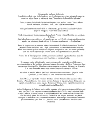 Para entender melhor a simbologia:
Jesus Cristo poderia estar simbolizado por um círculo ou por um peixe, pois a palavra peixe,
     em grego ichtus, forma as iniciais da frase: "Jesus Cristo de Deus Filho Salvador".

   Outra forma de simboliza-lo é o desenho do pastor com ovelhas "Jesus Cristo é o Bom
            Pastor" e também, o cordeiro "Jesus Cristo é o Cordeiro de Deus".

    Passagens da Bíblia também eram ali simbolizadas, por exemplo: Arca de Noé; Jonas
                      engolido pelo peixe e Daniel na cova dos leões.

Ainda hoje podemos visitar as catacumbas de Santa Priscila e Santa Domitila, nos arredores
                                           de Roma.
Os cristãos foram perseguidos por três séculos, até que em 313 d.C. o imperador Constantino
      legaliza o cristianismo, dando início à 2a fase da arte paleocristã : a fase basilical.

 Tanto os gregos como os romanos, adotavam um modelo de edifício denominado "Basílica"
  (origem do nome: Basileu = Juíz) , lugar civil destinado ao comércio e assuntos judiciais.
 Eram edifícios com grandes dimensões: um plano retangular de 4 a 5 mil metros quadrados
        com três naves separadas por colunas e uma única porta na fachada principal.

  Com o fim da perseguição aos cristãos, os romanos cederam algumas basílicas para eles
                   pudessem usar como local para as suas celebrações.

      O mosaico, muito utilizado pelos gregos e romanos, foi o material escolhido para o
revestimento interno das basílicas, utilizando imagens do Antigo e do Novo Testamento. Esse
 tratamento artístico também foi dado aos mausoléus e os sarcófagos feitos para os fiéis mais
          ricos eram decorados com relevos usando imagens de passagens bíblicas.

   Na cidade de Ravena pode-se apreciar o Mausoléu de Gala Placídia e a igreja de Santo
              Apolinário, o Novo e a de São Vital com riquíssimos mosaicos.

   Em 395 d.C., o imperador Teodósio dividiu o Império Romano entre seus dois filhos:
Honório e Arcádio.Honório ficou com o Império Romano do Ocidente, tendo Roma como sua
 capital , e Arcádio ficou com o Império Romano do Oriente, com a capital Constantinopla
                             (antiga Bizâncio e atual Istambul).

O império Romano do Ocidente sofreu várias invasões, principalmente de povos bárbaros, até
  que, em 476 d.C., foi completamente dominado(esta data, 476 d.c., marca o fim da Idade
 Antiga e o início da Idade Média). Já o Império Romano do Oriente (onde se desenvolveu a
    arte bizantina), apesar das dificuldades financeiras, dos ataques bárbaros e das pestes,
 conseguiu se manter até 1453, quando a sua capital Constantinopla foi totalmente dominada
     pelos muçulmanos (esta data, 1453, marca o fim da Idade Média e o início da Idade
                                           Moderna).
 