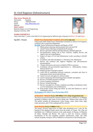 Sr. Civil Engineer (Infrastructure)
Page 1/3
Diaa Anwar Mustafa Ali
Nationality: Egyptian
Phone: +966540725449
Email: diaa_500@yahoo.com
Married
EDUCATION
Bachelor Degree in Civil Engineering
Zagazig University, 2005
WORK EXPERIENCE
I have more than 11 years in the field of civil engineering for different types of projects in KSA, UAE and Egypt.
Sep 2011 – Present Zuhair Fayez Partnership Consultants, KSA (www.zfp.com)
I had joined (ZFP) Zuhair Fayez Partnership Consultants as Senior Civil Engineer,
working in the Construction Department
My Role: Senior Infrastructure Engineer and Deputy of P.M
1- Obtain project drawings and documents from relevant P.M
2- Attend Various Meetings included Kickoff meeting
3- Review and check material and shop drawing submittal approvals
4- Pre-qualification stating Lab of Soil, Concrete, Asphalt, Review and
Approve the test results/Reports
5- Inspect all types of Civil and Infrastructure works according to QA/QC
criteria.
6- Coordinate with other disciplines i.e. Electrical, Tele, Mechanical
7- Review and comment and Approve Suppliers and sub-contractors'
documentations.
8- Prepare field memo and issues on behalf of PM to contractor
9- Coordinate with governmental organizations i.e. (Municipality, Amana,
National Water Co).
10- Prepare all types of progress reports.
11- Assist PM in coordination between contractor, consultant and client to
keep proper formal record and archiving
12- Assist in review and approval variation orders
13- Assist in preparing and monitoring project schedule and updates
14- Review of monthly payment certificate
15- Assist of quantity calculations
16- Review As-built drawings
17- Review and approval of items completed according to preliminary hand-
over list and prepare a list of deficiencies.
18- Keep proper record /Filing and follow up until final Hand-over /end of
maintenance period
My Projects with Zuhair Fayez Partnership (ZFP)
Al-Qanadeel - Makkah (Budget 450 Million SAR.) http://al-qanadeel.com/
The project involved mountainy land development of over 2 Million m2
in Makkah,
including 10 Million cubic meter of rock cutting and 7 Million cubic meter of fill.
The project includes all infrastructure works (swage, water, storm water, light,
roads, pavement, and 2.5 Km underground box culvert).
Jazan Housing (Budget 6 Billion SAR.)
The project involves supervision of 6,000 villas distributed over 5 sites for the
housing of the displaced Saudi citizen from the border of Yemen. The villas are
distributed over 5 different locations in the south namely Al Hasma, Al Kharesh,
Al Sahey, Ramada and Rawan. The work is each site involves complete
development of the area including complete infrastructure, roads, side walk,
schools, hospitals, mosques, STPs in addition to construction of the housing units.
 