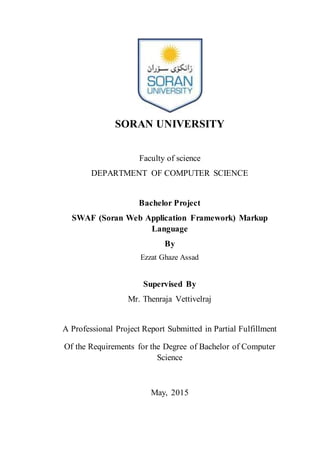 SORAN UNIVERSITY
Faculty of science
DEPARTMENT OF COMPUTER SCIENCE
Bachelor Project
SWAF (Soran Web Application Framework) Markup
Language
By
Ezzat Ghaze Assad
Supervised By
Mr. Thenraja Vettivelraj
A Professional Project Report Submitted in Partial Fulfillment
Of the Requirements for the Degree of Bachelor of Computer
Science
May, 2015
 