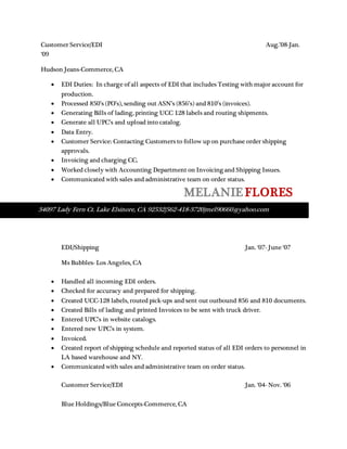 Customer Service/EDI Aug.’08-Jan.
‘09
Hudson Jeans-Commerce, CA
 EDI Duties: In charge of all aspects of EDI that includes Testing with major account for
production.
 Processed 850’s (PO’s), sending out ASN’s (856’s) and 810’s (invoices).
 Generating Bills of lading, printing UCC 128 labels and routing shipments.
 Generate all UPC’s and upload into catalog.
 Data Entry.
 Customer Service: Contacting Customers to follow up on purchase order shipping
approvals.
 Invoicing and charging CC.
 Worked closely with Accounting Department on Invoicing and Shipping Issues.
 Communicated with sales and administrative team on order status.
MELANIE FLORES

EDI/Shipping Jan. ‘07- June ‘07
Ms Bubbles- Los Angeles, CA
 Handled all incoming EDI orders.
 Checked for accuracy and prepared for shipping.
 Created UCC-128 labels, routed pick-ups and sent out outbound 856 and 810 documents.
 Created Bills of lading and printed Invoices to be sent with truck driver.
 Entered UPC’s in website catalogs.
 Entered new UPC’s in system.
 Invoiced.
 Created report of shipping schedule and reported status of all EDI orders to personnel in
LA based warehouse and NY.
 Communicated with sales and administrative team on order status.
Customer Service/EDI Jan. ‘04- Nov. ‘06
Blue Holdings/Blue Concepts-Commerce, CA
34097 Lady Fern Ct. Lake Elsinore, CA 92532|562-418-3720|mel90660@yahoo.com
 