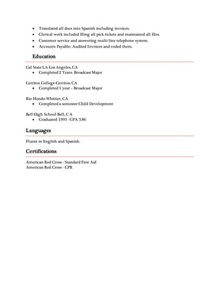 Translated all docs into Spanish including invoices.
 Clerical work included filing all pick tickets and maintained all files.
 Customer service and answering multi line telephone system.
 Accounts Payable: Audited Invoices and coded them.
Education
Cal State LA-Los Angeles, CA
 Completed 2 Years- Broadcast Major
Cerritos College-Cerritos, CA
 Completed 1 year – Broadcast Major
Rio Hondo-Whittier, CA
 Completed a semester Child Development
Bell High School-Bell, C A
 Graduated 1993 - GPA 3.86
Languages
Fluent in English and Spanish.
Certifications
American Red Cross - Standard First Aid
American Red Cross - CPR
 