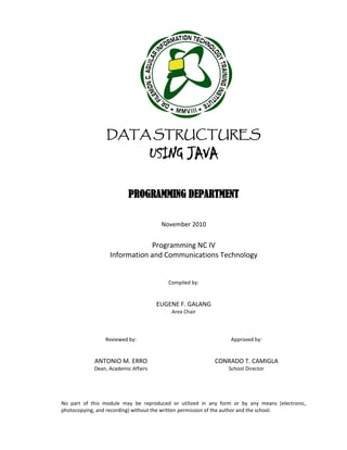 DATA STRUCTURES
USING JAVA
PROGRAMMING DEPARTMENT
November 2010
Programming NC IV
Information and Communications Technology
Compiled by:
EUGENE F. GALANG
Area Chair
Reviewed by:
ANTONIO M. ERRO
Dean, Academic Affairs
Approved by:
CONRADO T. CAMIGLA
School Director
No part of this module may be reproduced or utilized in any form or by any means (electronic,
photocopying, and recording) without the written permission of the author and the school.
 