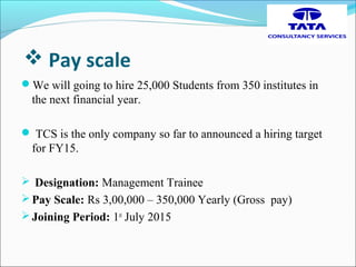  Pay scale
We will going to hire 25,000 Students from 350 institutes in
the next financial year.
 TCS is the only company so far to announced a hiring target
for FY15.
 Designation: Management Trainee
Pay Scale: Rs 3,00,000 – 350,000 Yearly (Gross pay)
Joining Period: 1st
July 2015
 