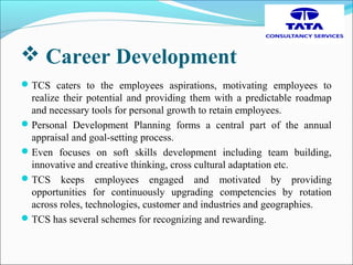  Career Development
TCS caters to the employees aspirations, motivating employees to
realize their potential and providing them with a predictable roadmap
and necessary tools for personal growth to retain employees.
Personal Development Planning forms a central part of the annual
appraisal and goal-setting process.
Even focuses on soft skills development including team building,
innovative and creative thinking, cross cultural adaptation etc.
TCS keeps employees engaged and motivated by providing
opportunities for continuously upgrading competencies by rotation
across roles, technologies, customer and industries and geographies.
TCS has several schemes for recognizing and rewarding.
 