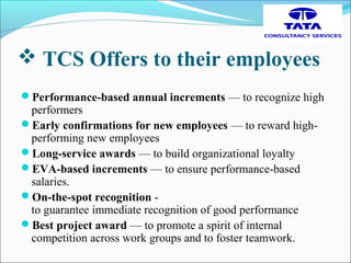  TCS Offers to their employees
Performance-based annual increments — to recognize high
performers
Early confirmations for new employees — to reward high-
performing new employees
Long-service awards — to build organizational loyalty
EVA-based increments — to ensure performance-based
salaries.
On-the-spot recognition -
to guarantee immediate recognition of good performance
Best project award — to promote a spirit of internal
competition across work groups and to foster teamwork.
 