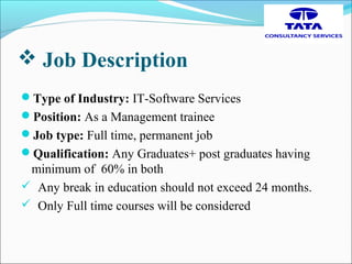  Job Description
Type of Industry: IT-Software Services
Position: As a Management trainee
Job type: Full time, permanent job
Qualification: Any Graduates+ post graduates having
minimum of 60% in both
 Any break in education should not exceed 24 months.
 Only Full time courses will be considered
 