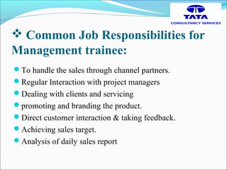  Common Job Responsibilities for
Management trainee:
To handle the sales through channel partners.
Regular Interaction with project managers
Dealing with clients and servicing
promoting and branding the product.
Direct customer interaction & taking feedback.
Achieving sales target.
Analysis of daily sales report
 