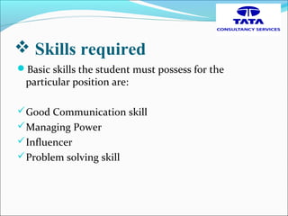  Skills required
Basic skills the student must possess for the
particular position are:
Good Communication skill
Managing Power
Influencer
Problem solving skill
 