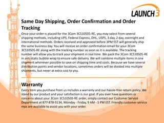 Same Day Shipping, Order Confirmation and Order
Tracking
Once your order is placed for the 3Com 3C510505-RE, you may select from several
shipping methods, including UPS, Federal Express, DHL, USPS, 3 day, 2 day, overnight and
international methods. Orders received and approved before 3PM EST will generally ship
the same business day. You will receive an order confirmation email for your 3Com
3C510505-RE along with the tracking number as soon as it is available. The tracking
number will allow you to track your shipment in real time. We pack the 3Com 3C510505-RE
in anti-static bubble wrap to ensure safe delivery. We will combine multiple items in one
shipment whenever possible to save on shipping time and costs. Because we have several
distribution points and vendor locations, sometimes orders will be divided into multiple
shipments, but never at extra cost to you.
_______________________________________
Warranty
Every item you purchase from us includes a warranty and our hassle-free return policy. We
stand by our product and your satisfaction is our goal. If you ever have questions or
concerns about your 3Com 3C510505-RE order, simply contact our Customer Service
Department at 877-878-9134, Monday - Friday, 9 AM - 5 PM EST. Friendly customer service
reps are available to assist you with your order.
 