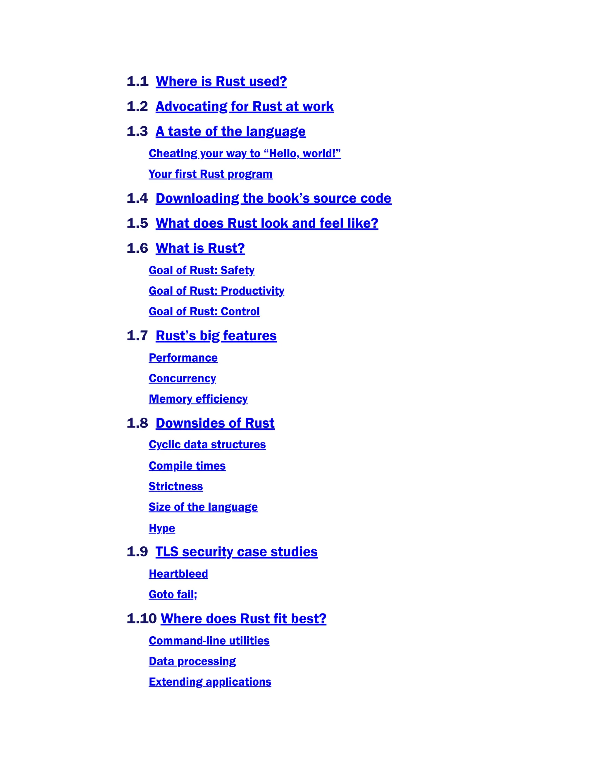 1.1 Where is Rust used?
1.2 Advocating for Rust at work
1.3 A taste of the language
Cheating your way to “Hello, world!”
Your first Rust program
1.4 Downloading the book’s source code
1.5 What does Rust look and feel like?
1.6 What is Rust?
Goal of Rust: Safety
Goal of Rust: Productivity
Goal of Rust: Control
1.7 Rust’s big features
Performance
Concurrency
Memory efficiency
1.8 Downsides of Rust
Cyclic data structures
Compile times
Strictness
Size of the language
Hype
1.9 TLS security case studies
Heartbleed
Goto fail;
1.10 Where does Rust fit best?
Command-line utilities
Data processing
Extending applications
 