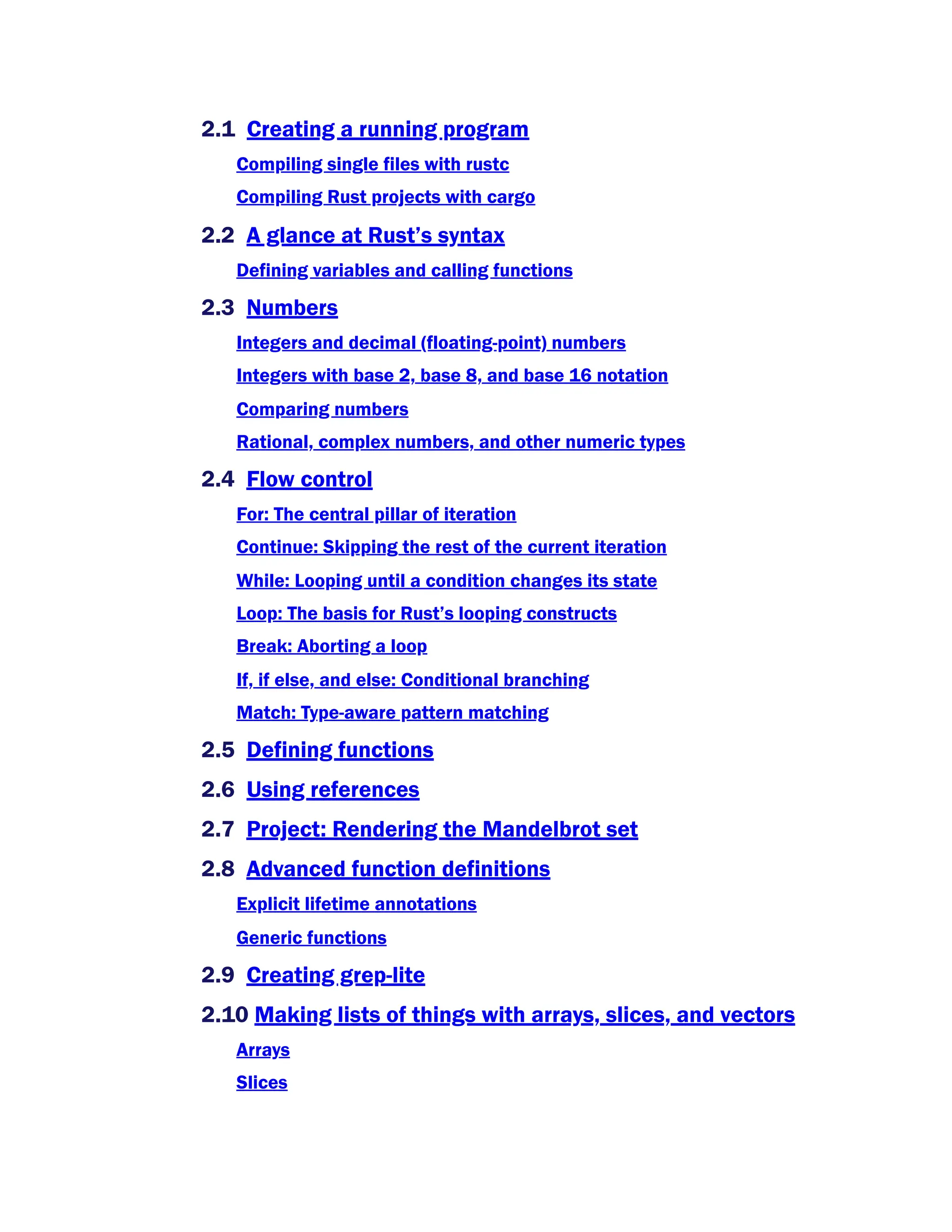 2.1 Creating a running program
Compiling single files with rustc
Compiling Rust projects with cargo
2.2 A glance at Rust’s syntax
Defining variables and calling functions
2.3 Numbers
Integers and decimal (floating-point) numbers
Integers with base 2, base 8, and base 16 notation
Comparing numbers
Rational, complex numbers, and other numeric types
2.4 Flow control
For: The central pillar of iteration
Continue: Skipping the rest of the current iteration
While: Looping until a condition changes its state
Loop: The basis for Rust’s looping constructs
Break: Aborting a loop
If, if else, and else: Conditional branching
Match: Type-aware pattern matching
2.5 Defining functions
2.6 Using references
2.7 Project: Rendering the Mandelbrot set
2.8 Advanced function definitions
Explicit lifetime annotations
Generic functions
2.9 Creating grep-lite
2.10 Making lists of things with arrays, slices, and vectors
Arrays
Slices
 