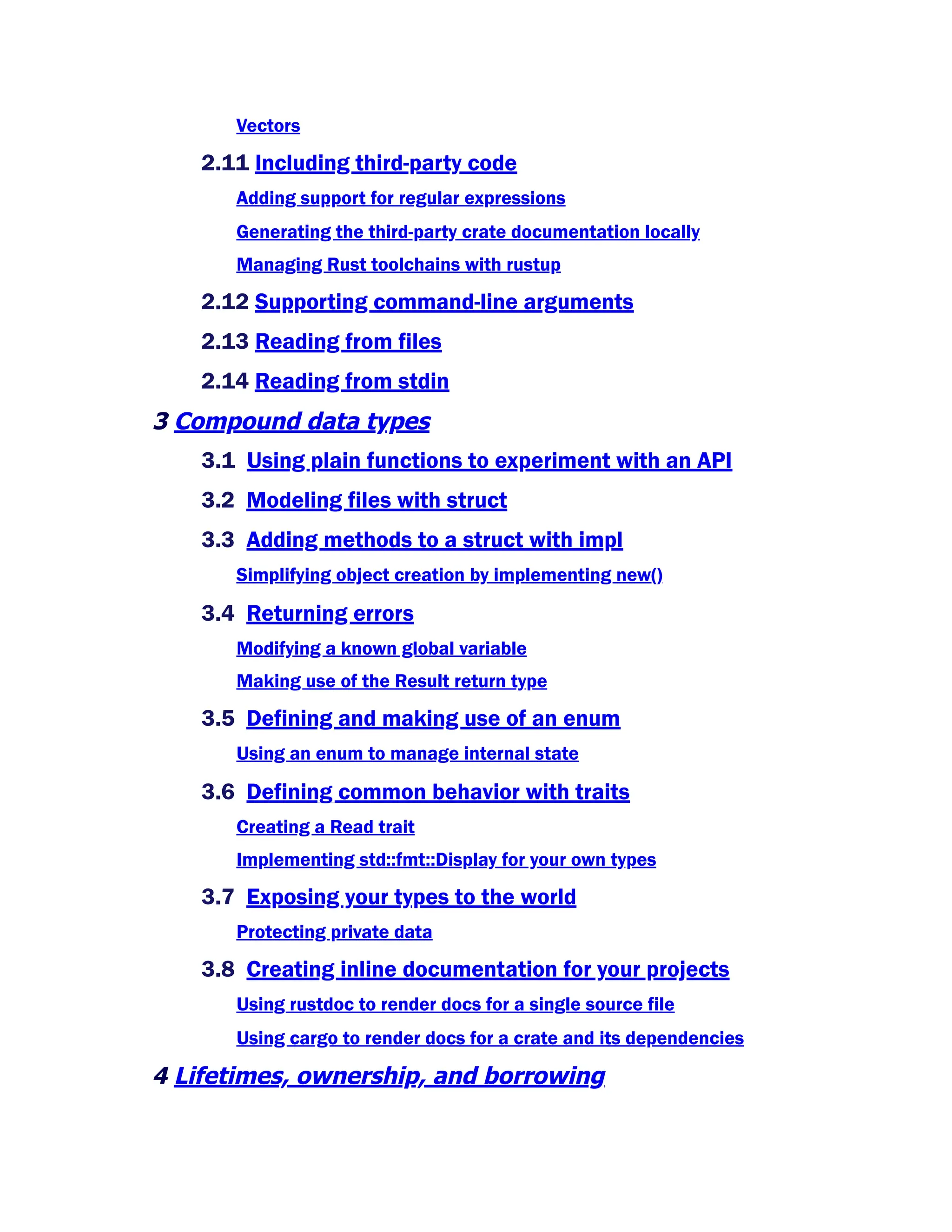 Vectors
2.11 Including third-party code
Adding support for regular expressions
Generating the third-party crate documentation locally
Managing Rust toolchains with rustup
2.12 Supporting command-line arguments
2.13 Reading from files
2.14 Reading from stdin
3 Compound data types
3.1 Using plain functions to experiment with an API
3.2 Modeling files with struct
3.3 Adding methods to a struct with impl
Simplifying object creation by implementing new()
3.4 Returning errors
Modifying a known global variable
Making use of the Result return type
3.5 Defining and making use of an enum
Using an enum to manage internal state
3.6 Defining common behavior with traits
Creating a Read trait
Implementing std::fmt::Display for your own types
3.7 Exposing your types to the world
Protecting private data
3.8 Creating inline documentation for your projects
Using rustdoc to render docs for a single source file
Using cargo to render docs for a crate and its dependencies
4 Lifetimes, ownership, and borrowing
 
