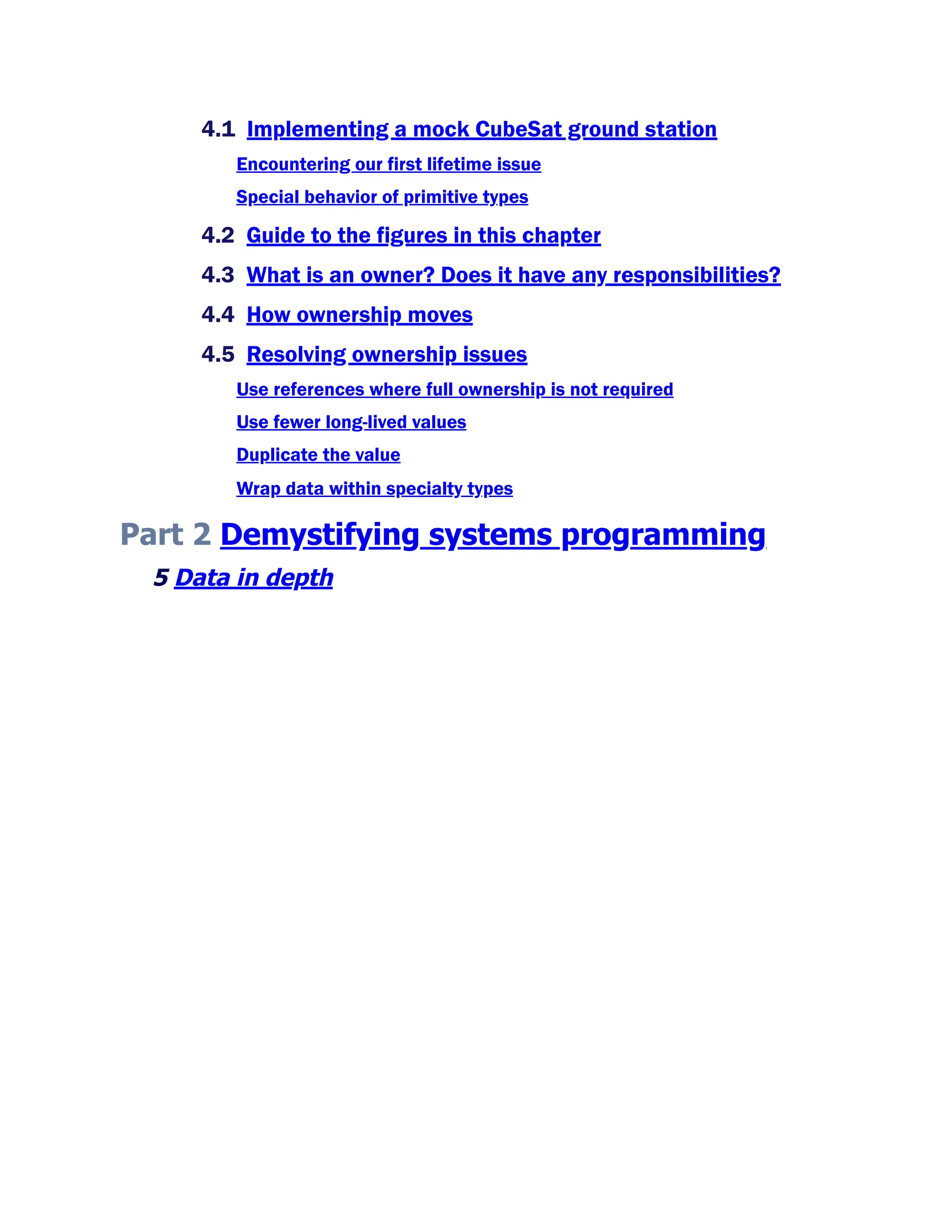 4.1 Implementing a mock CubeSat ground station
Encountering our first lifetime issue
Special behavior of primitive types
4.2 Guide to the figures in this chapter
4.3 What is an owner? Does it have any responsibilities?
4.4 How ownership moves
4.5 Resolving ownership issues
Use references where full ownership is not required
Use fewer long-lived values
Duplicate the value
Wrap data within specialty types
Part 2 Demystifying systems programming
5 Data in depth
 