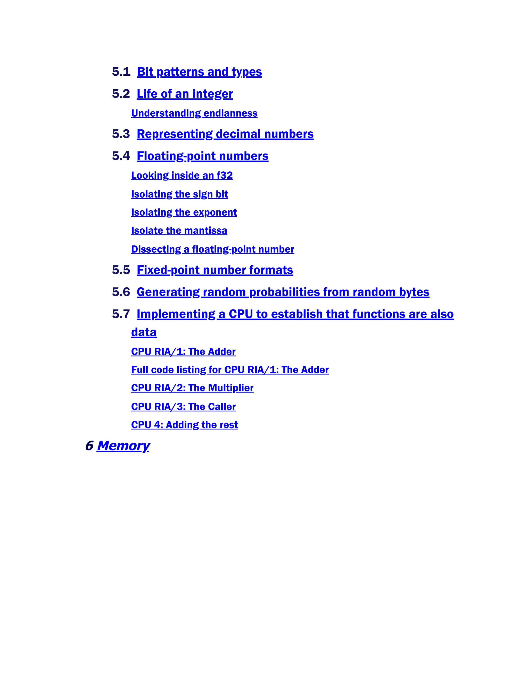 5.1 Bit patterns and types
5.2 Life of an integer
Understanding endianness
5.3 Representing decimal numbers
5.4 Floating-point numbers
Looking inside an f32
Isolating the sign bit
Isolating the exponent
Isolate the mantissa
Dissecting a floating-point number
5.5 Fixed-point number formats
5.6 Generating random probabilities from random bytes
5.7 Implementing a CPU to establish that functions are also
data
CPU RIA/1: The Adder
Full code listing for CPU RIA/1: The Adder
CPU RIA/2: The Multiplier
CPU RIA/3: The Caller
CPU 4: Adding the rest
6 Memory
 