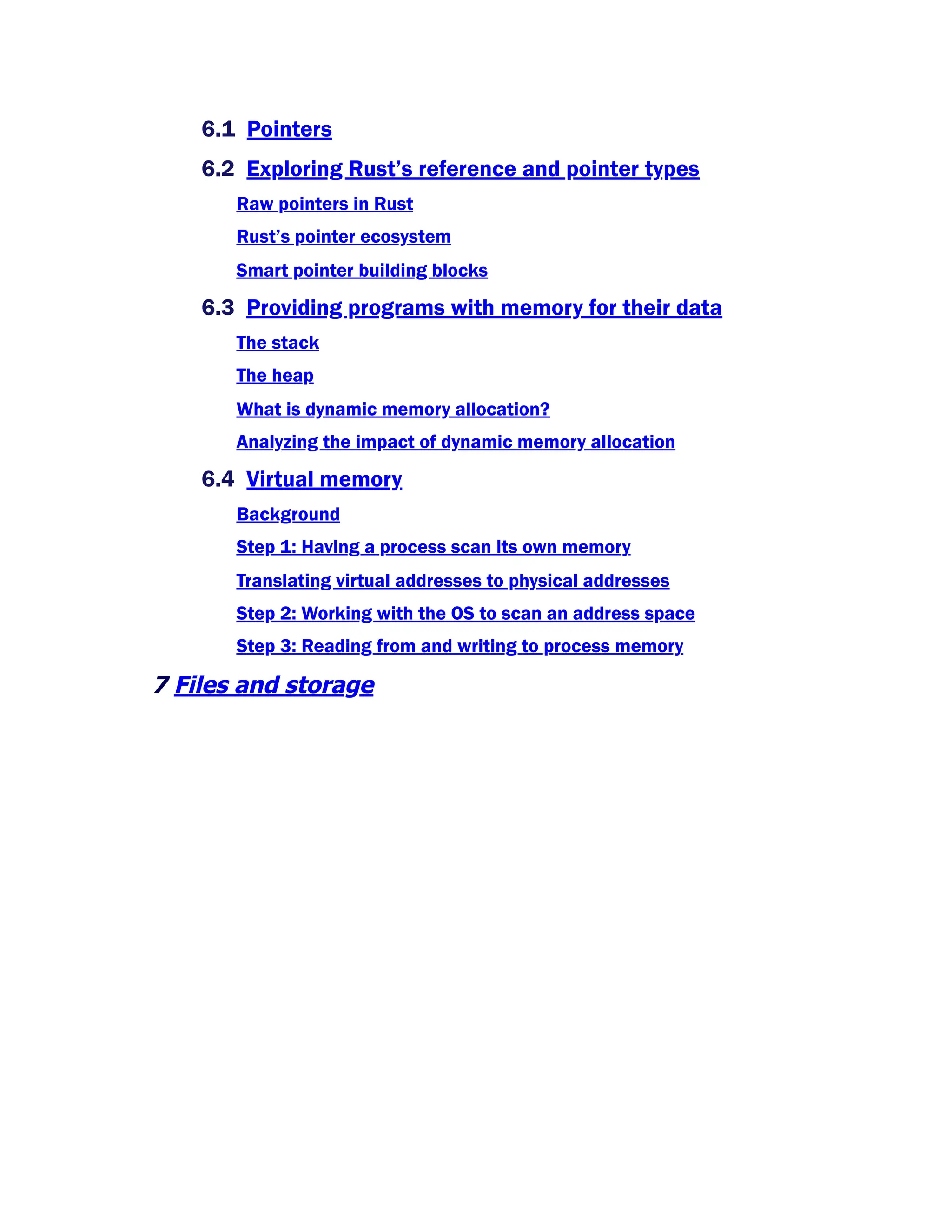 6.1 Pointers
6.2 Exploring Rust’s reference and pointer types
Raw pointers in Rust
Rust’s pointer ecosystem
Smart pointer building blocks
6.3 Providing programs with memory for their data
The stack
The heap
What is dynamic memory allocation?
Analyzing the impact of dynamic memory allocation
6.4 Virtual memory
Background
Step 1: Having a process scan its own memory
Translating virtual addresses to physical addresses
Step 2: Working with the OS to scan an address space
Step 3: Reading from and writing to process memory
7 Files and storage
 