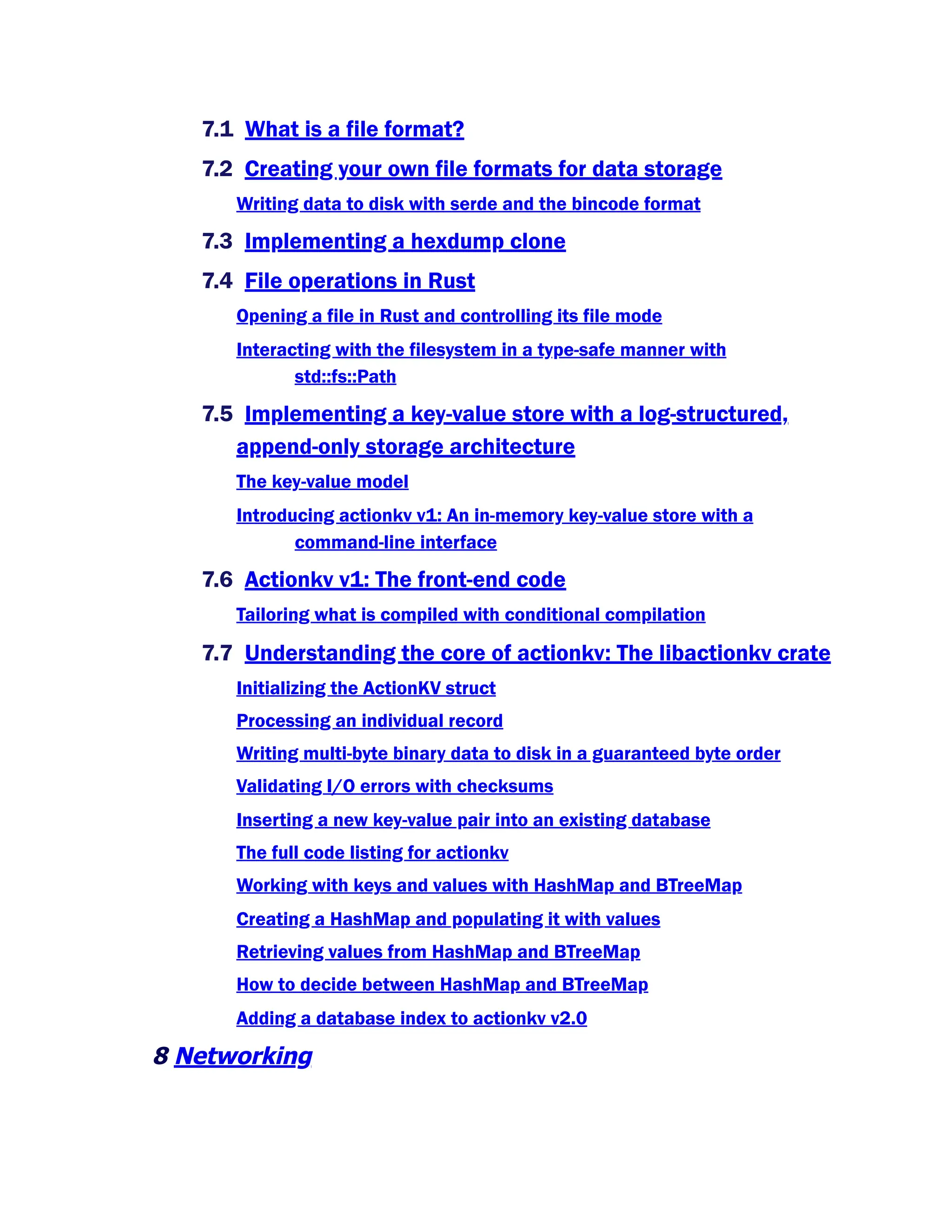 7.1 What is a file format?
7.2 Creating your own file formats for data storage
Writing data to disk with serde and the bincode format
7.3 Implementing a hexdump clone
7.4 File operations in Rust
Opening a file in Rust and controlling its file mode
Interacting with the filesystem in a type-safe manner with
std::fs::Path
7.5 Implementing a key-value store with a log-structured,
append-only storage architecture
The key-value model
Introducing actionkv v1: An in-memory key-value store with a
command-line interface
7.6 Actionkv v1: The front-end code
Tailoring what is compiled with conditional compilation
7.7 Understanding the core of actionkv: The libactionkv crate
Initializing the ActionKV struct
Processing an individual record
Writing multi-byte binary data to disk in a guaranteed byte order
Validating I/O errors with checksums
Inserting a new key-value pair into an existing database
The full code listing for actionkv
Working with keys and values with HashMap and BTreeMap
Creating a HashMap and populating it with values
Retrieving values from HashMap and BTreeMap
How to decide between HashMap and BTreeMap
Adding a database index to actionkv v2.0
8 Networking
 