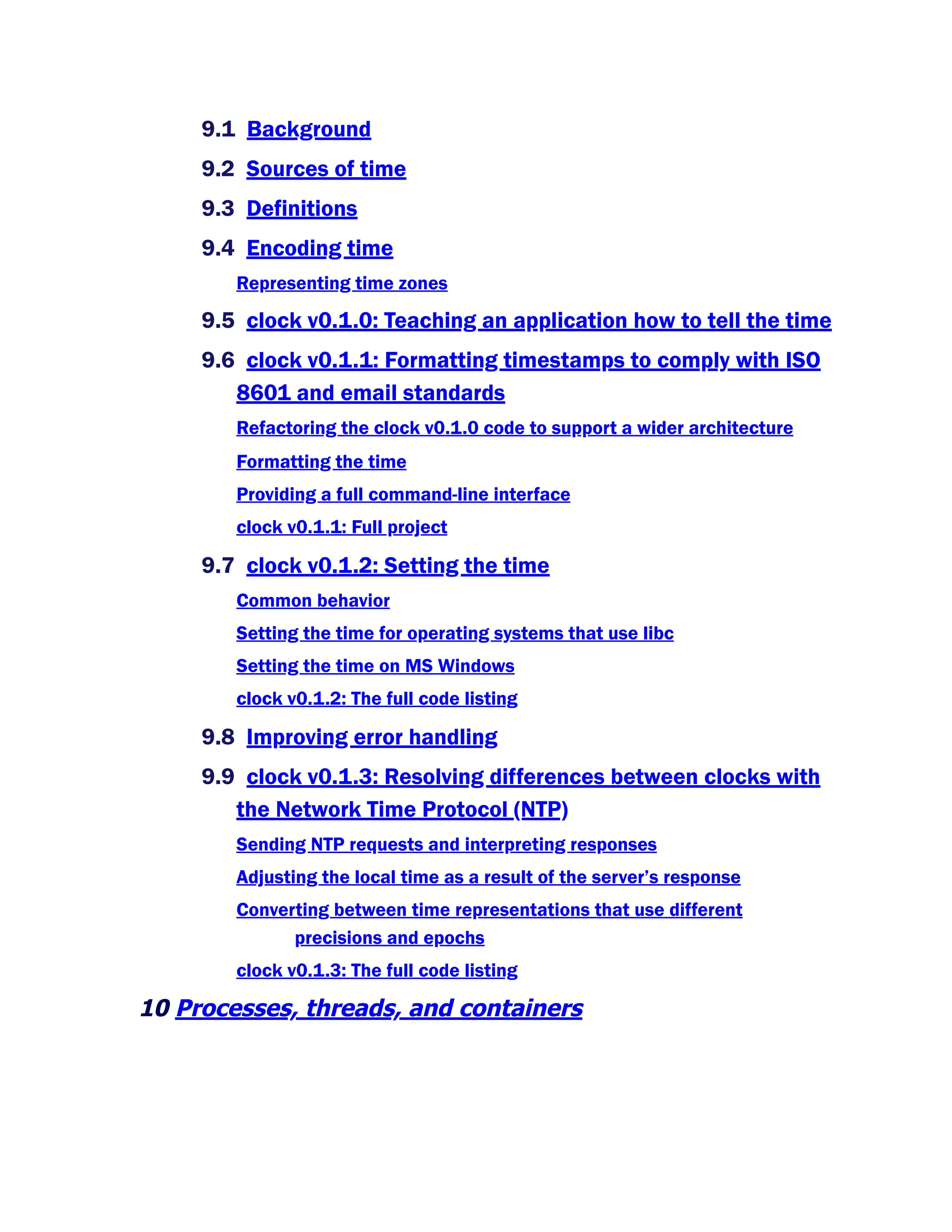 9.1 Background
9.2 Sources of time
9.3 Definitions
9.4 Encoding time
Representing time zones
9.5 clock v0.1.0: Teaching an application how to tell the time
9.6 clock v0.1.1: Formatting timestamps to comply with ISO
8601 and email standards
Refactoring the clock v0.1.0 code to support a wider architecture
Formatting the time
Providing a full command-line interface
clock v0.1.1: Full project
9.7 clock v0.1.2: Setting the time
Common behavior
Setting the time for operating systems that use libc
Setting the time on MS Windows
clock v0.1.2: The full code listing
9.8 Improving error handling
9.9 clock v0.1.3: Resolving differences between clocks with
the Network Time Protocol (NTP)
Sending NTP requests and interpreting responses
Adjusting the local time as a result of the server’s response
Converting between time representations that use different
precisions and epochs
clock v0.1.3: The full code listing
10 Processes, threads, and containers
 