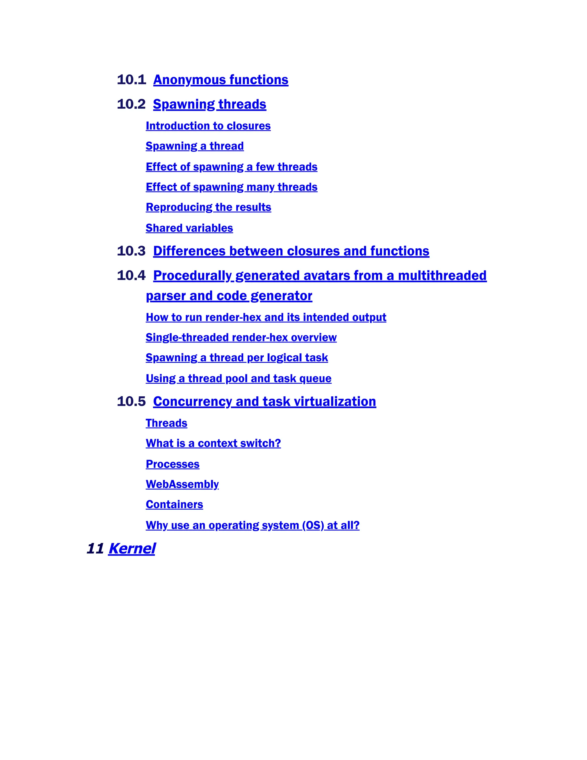 10.1 Anonymous functions
10.2 Spawning threads
Introduction to closures
Spawning a thread
Effect of spawning a few threads
Effect of spawning many threads
Reproducing the results
Shared variables
10.3 Differences between closures and functions
10.4 Procedurally generated avatars from a multithreaded
parser and code generator
How to run render-hex and its intended output
Single-threaded render-hex overview
Spawning a thread per logical task
Using a thread pool and task queue
10.5 Concurrency and task virtualization
Threads
What is a context switch?
Processes
WebAssembly
Containers
Why use an operating system (OS) at all?
11 Kernel
 