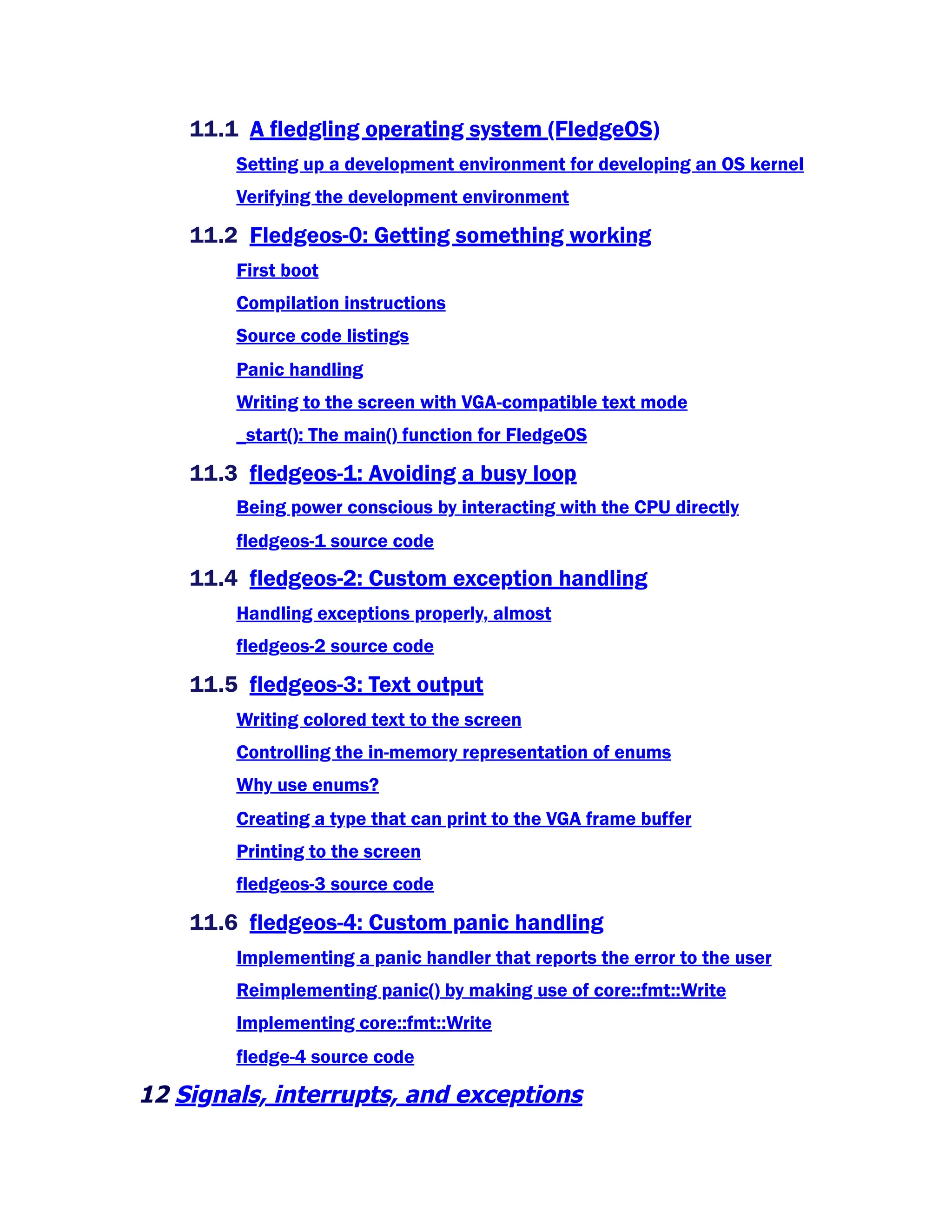 11.1 A fledgling operating system (FledgeOS)
Setting up a development environment for developing an OS kernel
Verifying the development environment
11.2 Fledgeos-0: Getting something working
First boot
Compilation instructions
Source code listings
Panic handling
Writing to the screen with VGA-compatible text mode
_start(): The main() function for FledgeOS
11.3 fledgeos-1: Avoiding a busy loop
Being power conscious by interacting with the CPU directly
fledgeos-1 source code
11.4 fledgeos-2: Custom exception handling
Handling exceptions properly, almost
fledgeos-2 source code
11.5 fledgeos-3: Text output
Writing colored text to the screen
Controlling the in-memory representation of enums
Why use enums?
Creating a type that can print to the VGA frame buffer
Printing to the screen
fledgeos-3 source code
11.6 fledgeos-4: Custom panic handling
Implementing a panic handler that reports the error to the user
Reimplementing panic() by making use of core::fmt::Write
Implementing core::fmt::Write
fledge-4 source code
12 Signals, interrupts, and exceptions
 