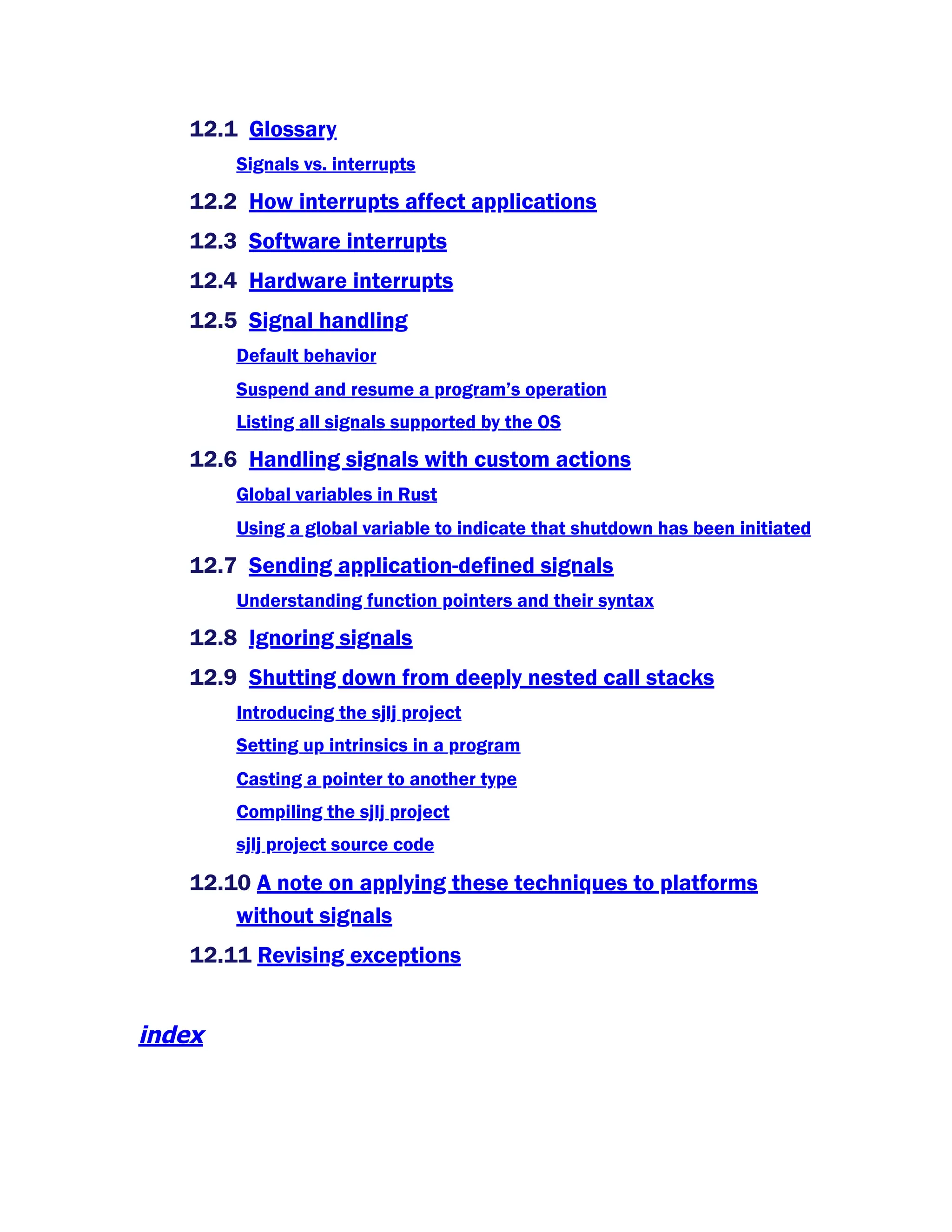 12.1 Glossary
Signals vs. interrupts
12.2 How interrupts affect applications
12.3 Software interrupts
12.4 Hardware interrupts
12.5 Signal handling
Default behavior
Suspend and resume a program’s operation
Listing all signals supported by the OS
12.6 Handling signals with custom actions
Global variables in Rust
Using a global variable to indicate that shutdown has been initiated
12.7 Sending application-defined signals
Understanding function pointers and their syntax
12.8 Ignoring signals
12.9 Shutting down from deeply nested call stacks
Introducing the sjlj project
Setting up intrinsics in a program
Casting a pointer to another type
Compiling the sjlj project
sjlj project source code
12.10 A note on applying these techniques to platforms
without signals
12.11 Revising exceptions
index
 