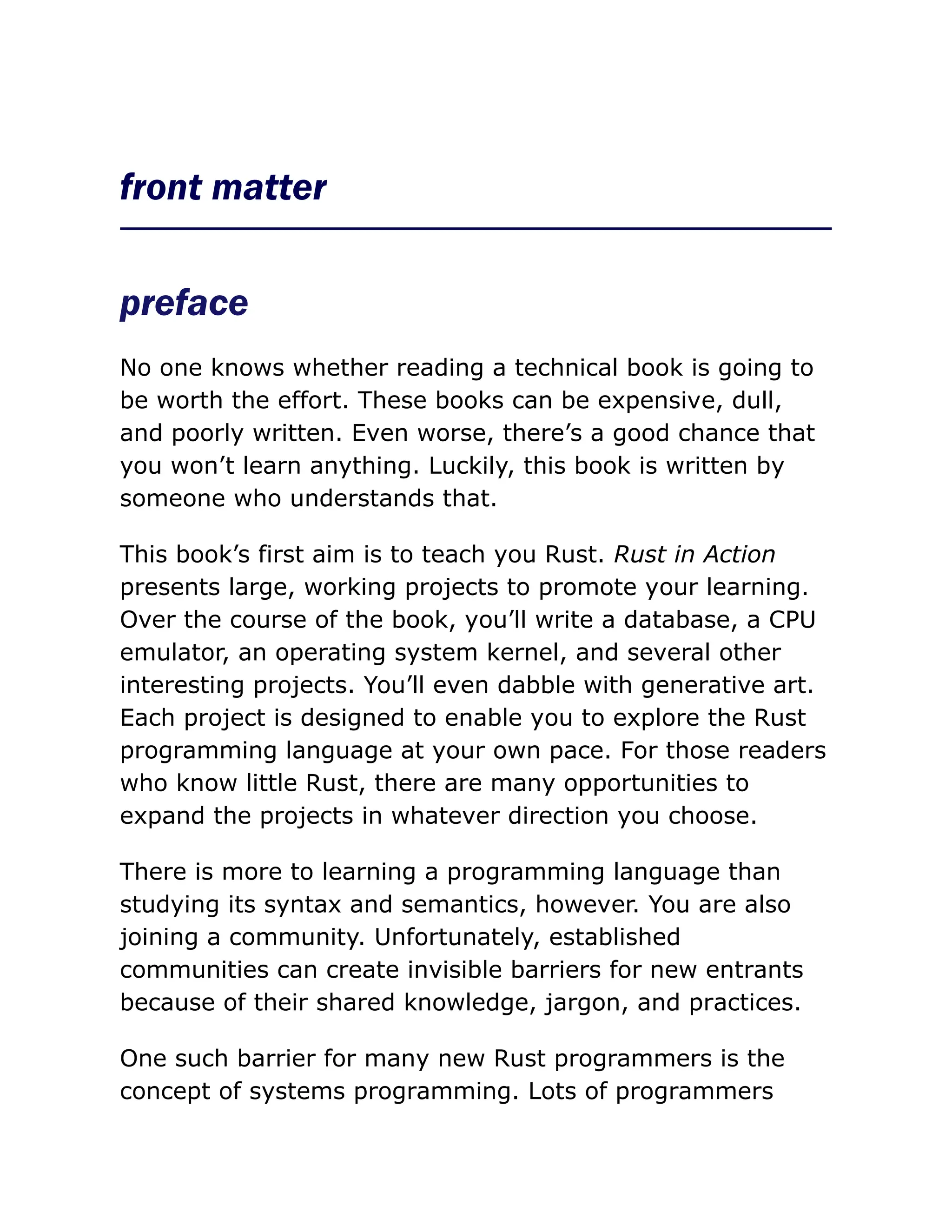 front matter
preface
No one knows whether reading a technical book is going to
be worth the effort. These books can be expensive, dull,
and poorly written. Even worse, there’s a good chance that
you won’t learn anything. Luckily, this book is written by
someone who understands that.
This book’s first aim is to teach you Rust. Rust in Action
presents large, working projects to promote your learning.
Over the course of the book, you’ll write a database, a CPU
emulator, an operating system kernel, and several other
interesting projects. You’ll even dabble with generative art.
Each project is designed to enable you to explore the Rust
programming language at your own pace. For those readers
who know little Rust, there are many opportunities to
expand the projects in whatever direction you choose.
There is more to learning a programming language than
studying its syntax and semantics, however. You are also
joining a community. Unfortunately, established
communities can create invisible barriers for new entrants
because of their shared knowledge, jargon, and practices.
One such barrier for many new Rust programmers is the
concept of systems programming. Lots of programmers
 
