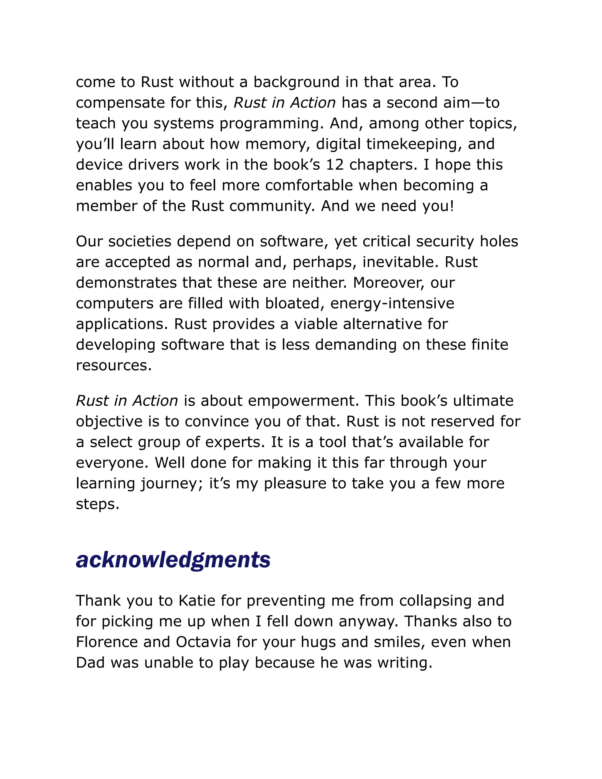 come to Rust without a background in that area. To
compensate for this, Rust in Action has a second aim—to
teach you systems programming. And, among other topics,
you’ll learn about how memory, digital timekeeping, and
device drivers work in the book’s 12 chapters. I hope this
enables you to feel more comfortable when becoming a
member of the Rust community. And we need you!
Our societies depend on software, yet critical security holes
are accepted as normal and, perhaps, inevitable. Rust
demonstrates that these are neither. Moreover, our
computers are filled with bloated, energy-intensive
applications. Rust provides a viable alternative for
developing software that is less demanding on these finite
resources.
Rust in Action is about empowerment. This book’s ultimate
objective is to convince you of that. Rust is not reserved for
a select group of experts. It is a tool that’s available for
everyone. Well done for making it this far through your
learning journey; it’s my pleasure to take you a few more
steps.
acknowledgments
Thank you to Katie for preventing me from collapsing and
for picking me up when I fell down anyway. Thanks also to
Florence and Octavia for your hugs and smiles, even when
Dad was unable to play because he was writing.
 