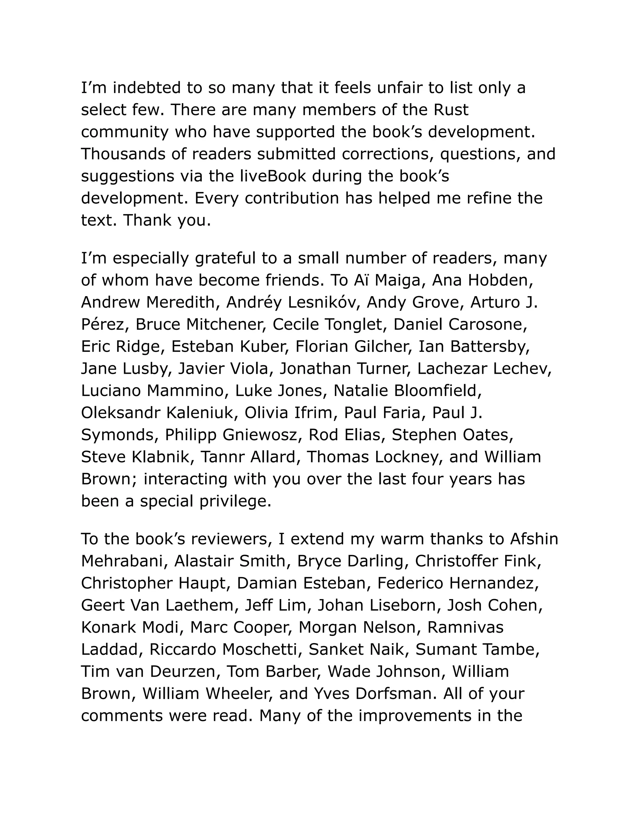 I’m indebted to so many that it feels unfair to list only a
select few. There are many members of the Rust
community who have supported the book’s development.
Thousands of readers submitted corrections, questions, and
suggestions via the liveBook during the book’s
development. Every contribution has helped me refine the
text. Thank you.
I’m especially grateful to a small number of readers, many
of whom have become friends. To Aï Maiga, Ana Hobden,
Andrew Meredith, Andréy Lesnikóv, Andy Grove, Arturo J.
Pérez, Bruce Mitchener, Cecile Tonglet, Daniel Carosone,
Eric Ridge, Esteban Kuber, Florian Gilcher, Ian Battersby,
Jane Lusby, Javier Viola, Jonathan Turner, Lachezar Lechev,
Luciano Mammino, Luke Jones, Natalie Bloomfield,
Oleksandr Kaleniuk, Olivia Ifrim, Paul Faria, Paul J.
Symonds, Philipp Gniewosz, Rod Elias, Stephen Oates,
Steve Klabnik, Tannr Allard, Thomas Lockney, and William
Brown; interacting with you over the last four years has
been a special privilege.
To the book’s reviewers, I extend my warm thanks to Afshin
Mehrabani, Alastair Smith, Bryce Darling, Christoffer Fink,
Christopher Haupt, Damian Esteban, Federico Hernandez,
Geert Van Laethem, Jeff Lim, Johan Liseborn, Josh Cohen,
Konark Modi, Marc Cooper, Morgan Nelson, Ramnivas
Laddad, Riccardo Moschetti, Sanket Naik, Sumant Tambe,
Tim van Deurzen, Tom Barber, Wade Johnson, William
Brown, William Wheeler, and Yves Dorfsman. All of your
comments were read. Many of the improvements in the
 
