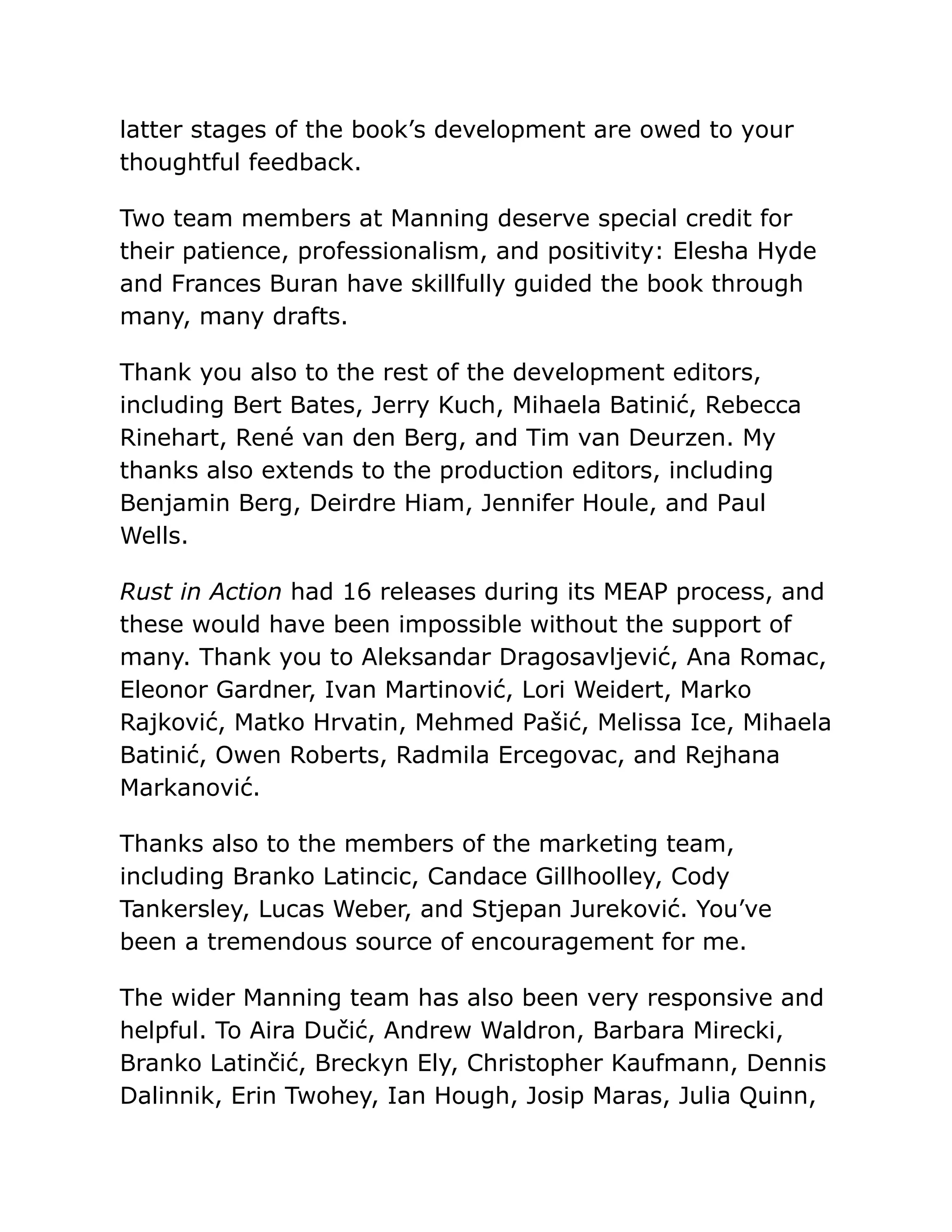 latter stages of the book’s development are owed to your
thoughtful feedback.
Two team members at Manning deserve special credit for
their patience, professionalism, and positivity: Elesha Hyde
and Frances Buran have skillfully guided the book through
many, many drafts.
Thank you also to the rest of the development editors,
including Bert Bates, Jerry Kuch, Mihaela Batinić, Rebecca
Rinehart, René van den Berg, and Tim van Deurzen. My
thanks also extends to the production editors, including
Benjamin Berg, Deirdre Hiam, Jennifer Houle, and Paul
Wells.
Rust in Action had 16 releases during its MEAP process, and
these would have been impossible without the support of
many. Thank you to Aleksandar Dragosavljević, Ana Romac,
Eleonor Gardner, Ivan Martinović, Lori Weidert, Marko
Rajković, Matko Hrvatin, Mehmed Pašić, Melissa Ice, Mihaela
Batinić, Owen Roberts, Radmila Ercegovac, and Rejhana
Markanović.
Thanks also to the members of the marketing team,
including Branko Latincic, Candace Gillhoolley, Cody
Tankersley, Lucas Weber, and Stjepan Jureković. You’ve
been a tremendous source of encouragement for me.
The wider Manning team has also been very responsive and
helpful. To Aira Dučić, Andrew Waldron, Barbara Mirecki,
Branko Latinčić, Breckyn Ely, Christopher Kaufmann, Dennis
Dalinnik, Erin Twohey, Ian Hough, Josip Maras, Julia Quinn,
 