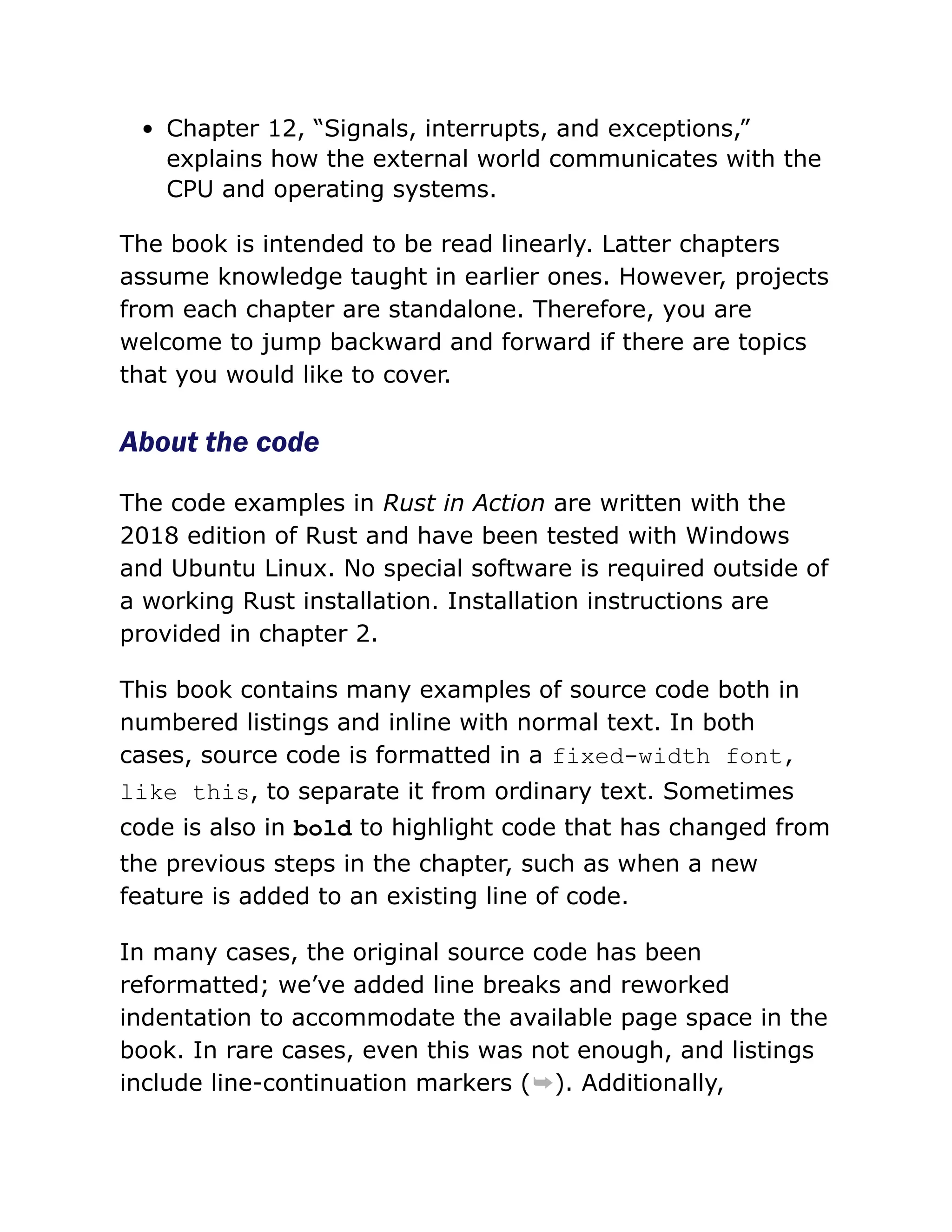 Chapter 12, “Signals, interrupts, and exceptions,”
explains how the external world communicates with the
CPU and operating systems.
The book is intended to be read linearly. Latter chapters
assume knowledge taught in earlier ones. However, projects
from each chapter are standalone. Therefore, you are
welcome to jump backward and forward if there are topics
that you would like to cover.
About the code
The code examples in Rust in Action are written with the
2018 edition of Rust and have been tested with Windows
and Ubuntu Linux. No special software is required outside of
a working Rust installation. Installation instructions are
provided in chapter 2.
This book contains many examples of source code both in
numbered listings and inline with normal text. In both
cases, source code is formatted in a fixed-width font,
like this, to separate it from ordinary text. Sometimes
code is also in bold to highlight code that has changed from
the previous steps in the chapter, such as when a new
feature is added to an existing line of code.
In many cases, the original source code has been
reformatted; we’ve added line breaks and reworked
indentation to accommodate the available page space in the
book. In rare cases, even this was not enough, and listings
include line-continuation markers (➥). Additionally,
 