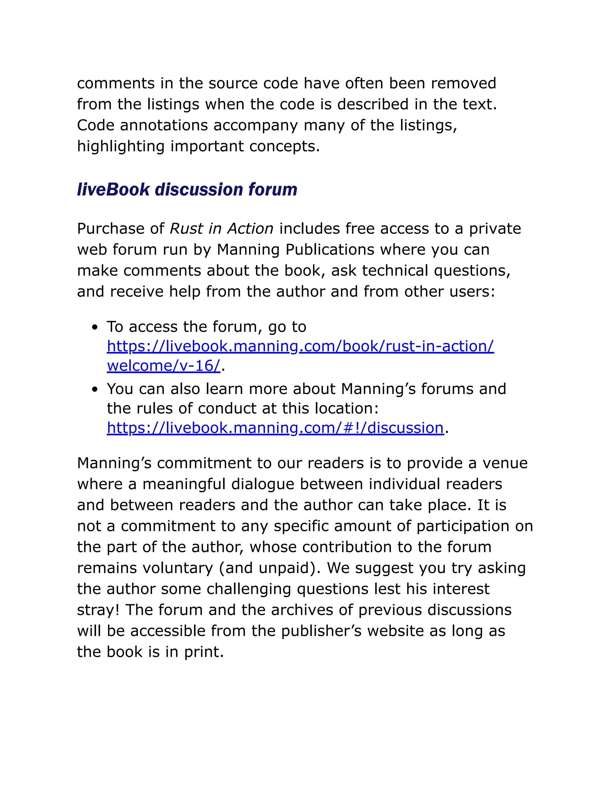 comments in the source code have often been removed
from the listings when the code is described in the text.
Code annotations accompany many of the listings,
highlighting important concepts.
liveBook discussion forum
Purchase of Rust in Action includes free access to a private
web forum run by Manning Publications where you can
make comments about the book, ask technical questions,
and receive help from the author and from other users:
To access the forum, go to
https://livebook.manning.com/book/rust-in-action/
welcome/v-16/.
You can also learn more about Manning’s forums and
the rules of conduct at this location:
https://livebook.manning.com/#!/discussion.
Manning’s commitment to our readers is to provide a venue
where a meaningful dialogue between individual readers
and between readers and the author can take place. It is
not a commitment to any specific amount of participation on
the part of the author, whose contribution to the forum
remains voluntary (and unpaid). We suggest you try asking
the author some challenging questions lest his interest
stray! The forum and the archives of previous discussions
will be accessible from the publisher’s website as long as
the book is in print.
 