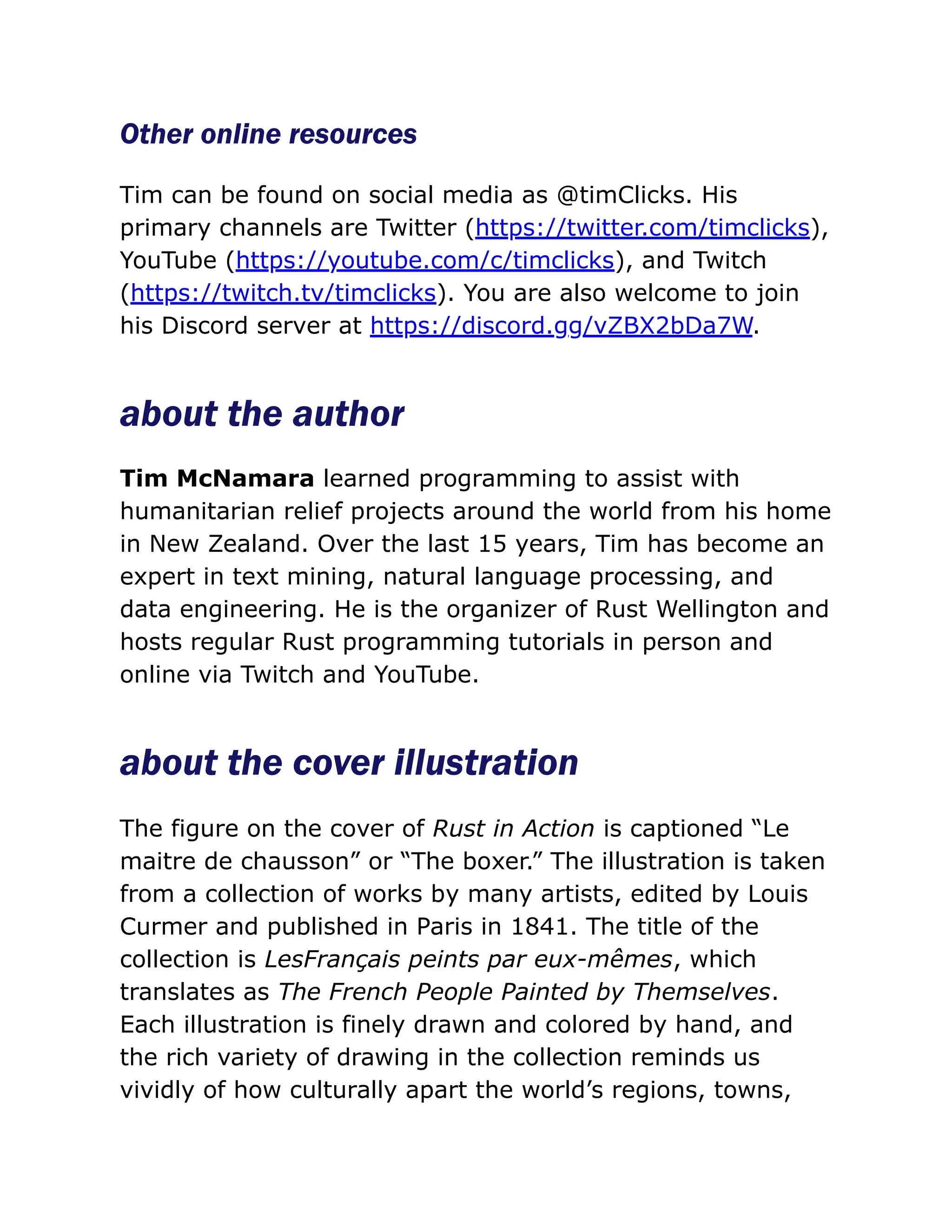 Other online resources
Tim can be found on social media as @timClicks. His
primary channels are Twitter (https://twitter.com/timclicks),
YouTube (https://youtube.com/c/timclicks), and Twitch
(https://twitch.tv/timclicks). You are also welcome to join
his Discord server at https://discord.gg/vZBX2bDa7W.
about the author
Tim McNamara learned programming to assist with
humanitarian relief projects around the world from his home
in New Zealand. Over the last 15 years, Tim has become an
expert in text mining, natural language processing, and
data engineering. He is the organizer of Rust Wellington and
hosts regular Rust programming tutorials in person and
online via Twitch and YouTube.
about the cover illustration
The figure on the cover of Rust in Action is captioned “Le
maitre de chausson” or “The boxer.” The illustration is taken
from a collection of works by many artists, edited by Louis
Curmer and published in Paris in 1841. The title of the
collection is LesFrançais peints par eux-mêmes, which
translates as The French People Painted by Themselves.
Each illustration is finely drawn and colored by hand, and
the rich variety of drawing in the collection reminds us
vividly of how culturally apart the world’s regions, towns,
 