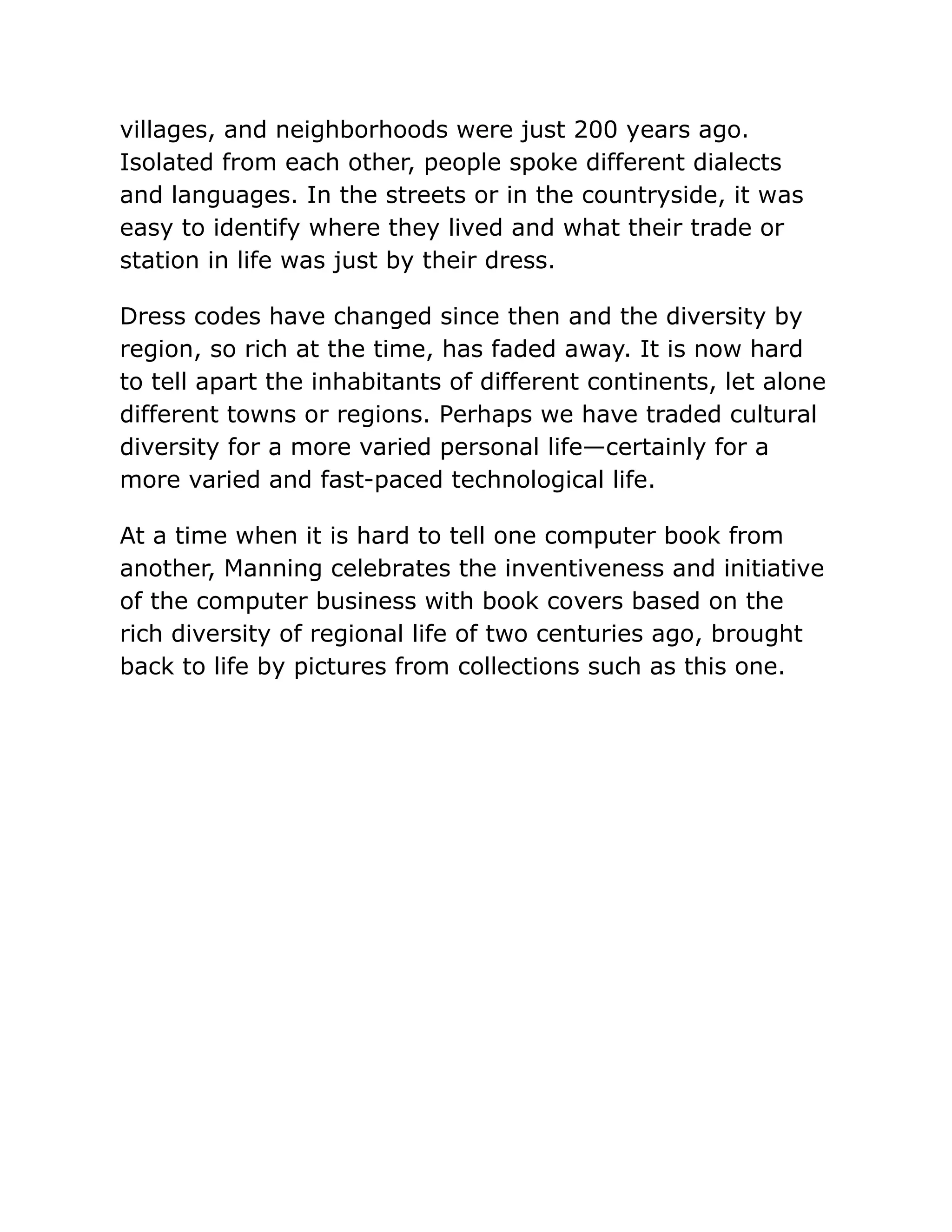 villages, and neighborhoods were just 200 years ago.
Isolated from each other, people spoke different dialects
and languages. In the streets or in the countryside, it was
easy to identify where they lived and what their trade or
station in life was just by their dress.
Dress codes have changed since then and the diversity by
region, so rich at the time, has faded away. It is now hard
to tell apart the inhabitants of different continents, let alone
different towns or regions. Perhaps we have traded cultural
diversity for a more varied personal life—certainly for a
more varied and fast-paced technological life.
At a time when it is hard to tell one computer book from
another, Manning celebrates the inventiveness and initiative
of the computer business with book covers based on the
rich diversity of regional life of two centuries ago, brought
back to life by pictures from collections such as this one.
 