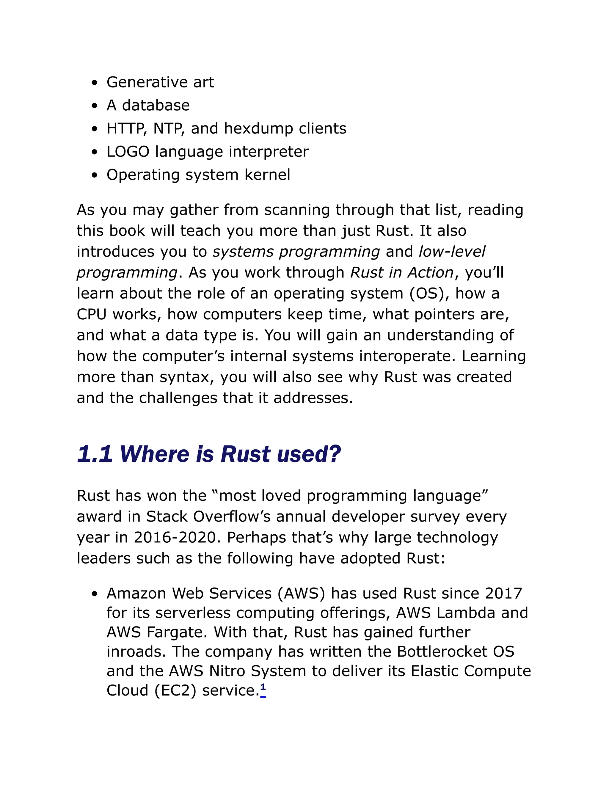 Generative art
A database
HTTP, NTP, and hexdump clients
LOGO language interpreter
Operating system kernel
As you may gather from scanning through that list, reading
this book will teach you more than just Rust. It also
introduces you to systems programming and low-level
programming. As you work through Rust in Action, you’ll
learn about the role of an operating system (OS), how a
CPU works, how computers keep time, what pointers are,
and what a data type is. You will gain an understanding of
how the computer’s internal systems interoperate. Learning
more than syntax, you will also see why Rust was created
and the challenges that it addresses.
1.1 Where is Rust used?
Rust has won the “most loved programming language”
award in Stack Overflow’s annual developer survey every
year in 2016-2020. Perhaps that’s why large technology
leaders such as the following have adopted Rust:
Amazon Web Services (AWS) has used Rust since 2017
for its serverless computing offerings, AWS Lambda and
AWS Fargate. With that, Rust has gained further
inroads. The company has written the Bottlerocket OS
and the AWS Nitro System to deliver its Elastic Compute
Cloud (EC2) service.1
 