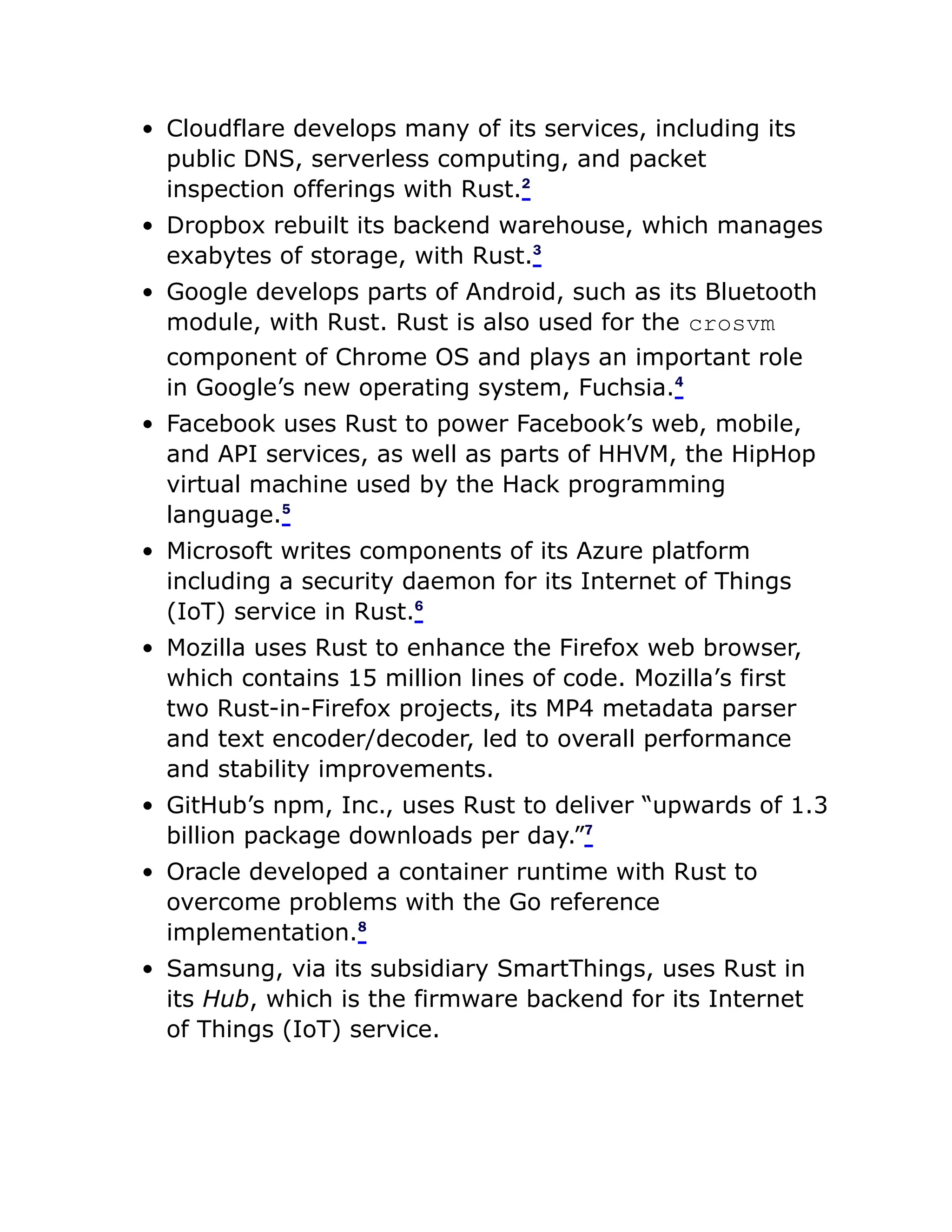 Cloudflare develops many of its services, including its
public DNS, serverless computing, and packet
inspection offerings with Rust.2
Dropbox rebuilt its backend warehouse, which manages
exabytes of storage, with Rust.3
Google develops parts of Android, such as its Bluetooth
module, with Rust. Rust is also used for the crosvm
component of Chrome OS and plays an important role
in Google’s new operating system, Fuchsia.4
Facebook uses Rust to power Facebook’s web, mobile,
and API services, as well as parts of HHVM, the HipHop
virtual machine used by the Hack programming
language.5
Microsoft writes components of its Azure platform
including a security daemon for its Internet of Things
(IoT) service in Rust.6
Mozilla uses Rust to enhance the Firefox web browser,
which contains 15 million lines of code. Mozilla’s first
two Rust-in-Firefox projects, its MP4 metadata parser
and text encoder/decoder, led to overall performance
and stability improvements.
GitHub’s npm, Inc., uses Rust to deliver “upwards of 1.3
billion package downloads per day.”7
Oracle developed a container runtime with Rust to
overcome problems with the Go reference
implementation.8
Samsung, via its subsidiary SmartThings, uses Rust in
its Hub, which is the firmware backend for its Internet
of Things (IoT) service.
 